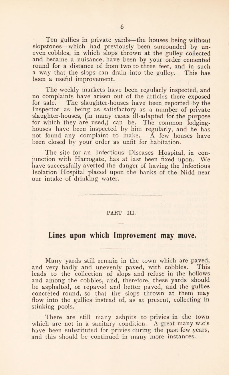 Ten gullies in private yards—the houses being without slopstones—which had previously been surrounded by un- even cobbles, in which slops thrown at the gulley collected and became a nuisance, have been by your order cemented round for a distance of from two to three feet, and in such a way that the slops can drain into the gulley. This has been a useful improvement. The weekly markets have been regularly inspected, and no complaints have arisen out of the articles there exposed for sale. The slaughter-houses have been reported by the Inspector as being as satisfactory as a number of private slaughter-houses, (in many cases ill-adapted for the purpose for which they are used,) can be. The common lodging- houses have been inspected by him regularly, and he has not found any complaint to make. A few houses have been closed by your order as unfit for habitation. The site for an Infectious Diseases Hospital, in con- junction with Harrogate, has at last been fixed upon. We have successfully averted the danger of having the Infectious Isolation Hospital placed upon the banks of the Nidd near our intake of drinking water. PART III. Lines upon which Improvement may move. Many yards still remain in the town which are paved, and very badly and uneven^ paved, with cobbles. This leads to the collection of slops and refuse in the hollows and among the cobbles, and, therefore, these yards should be asphalted, or repaved and better paved, and the gullies concreted round, so that the slops thrown at them may flow into the gullies instead of, as at present, collecting in stinking pools. There are still many ashpits to privies in the town which are not in a sanitary condition. A great many w.c’s have been substituted for privies during the past few years, and this should be continued in many more instances.