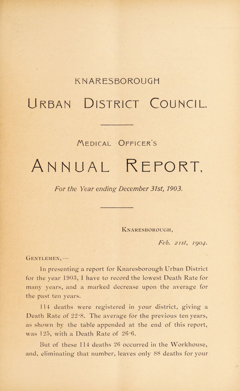 Urban District Council. /Aedical Officers Annual Report, For the Year ending December 31st, 1903. Knaresborough, Feb. 21sty 1904. Gentlemen,— In presenting- a report for Knaresborough Urban District for the year 1903, I have to record the lowest Death Rate for many years, and a marked decrease upon the average for the past ten years. 1 14 deaths were registered in your district, giving a Death Rate of 22*8. The average for the previous ten years, as shown by the table appended at the end of this report, was 125, with a Death Rate of 26*6. But of these 114 deaths 26 occurred in the Workhouse, and, eliminating that number, leaves only 88 deaths for your