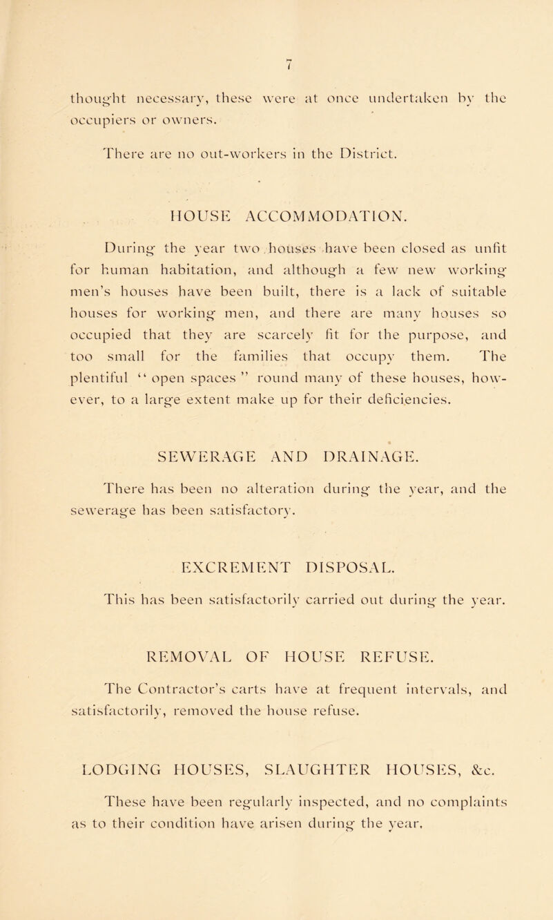 thought necessary, these were at once undertaken bv the occupiers or owners. There are no out-workers in the District. HOUSE A C C O M M O D A TIO N. During- the year two houses have been closed as unfit for human habitation, and although a few new working men’s houses have been built, there is a lack of suitable houses for working- men, and there are many houses so occupied that they are scarcely lit for the purpose, and too small for the families that occupy them. The plentiful “ open spaces ” round many of these houses, how- ever, to a larg-e extent make up for their deficiencies. SEWERAGE AND DRAINAGE. There has been no alteration during- the year, and the sewerage has been satisfactory. o J EXCREMENT DISPOSAL. This has been satisfactorily carried out during the year. * o ^ REMOVAL OE HOUSE REFUSE. The Contractor’s carts have at frequent intervals, and satisfactorily, removed the house refuse. LODGING HOUSES, SLAUGHTER HOUSES, &c. These have been regularly inspected, and no complaints as to their condition have arisen during the year.