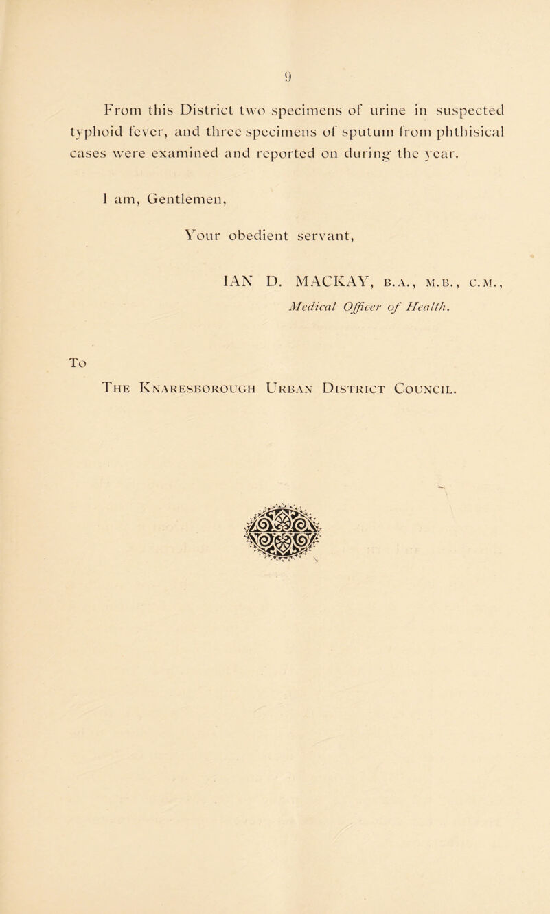 From this District two specimens of urine in suspected typhoid fever, and three specimens of sputum from phthisical cases were examined and reported on during- the year. 1 am, Gentlemen, Your obedient servant, IAN D. MACKAY, b.a., m.b., c.m., Medical Officer of Health. To The Knaresborough Urban District Council.