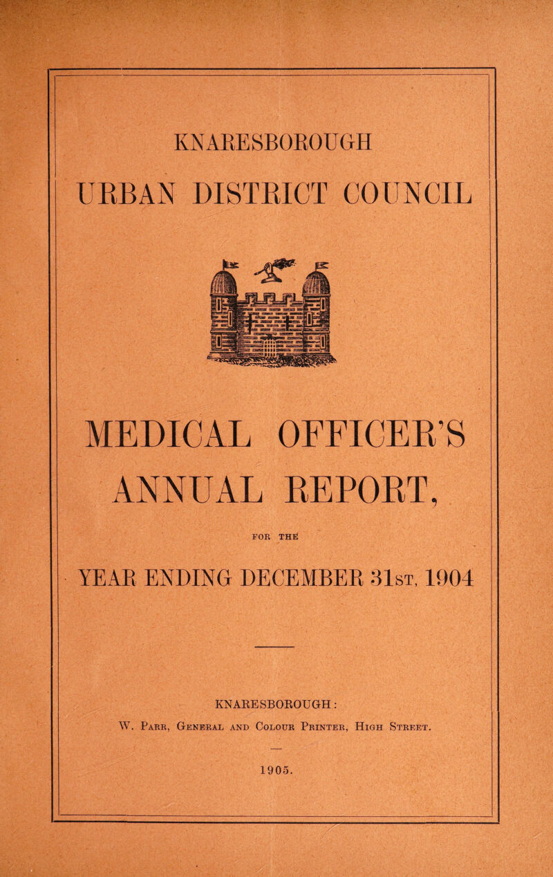 URBAN DISTRICT COUNCIL MEDICAL OFFICER’S ANNUAL REPORT, FOR THE YEAR ENDING DECEMBER 31st, 1904 KNAKESBOROUGH: W. Parr, General and Colour Printer, High Street, 1905.