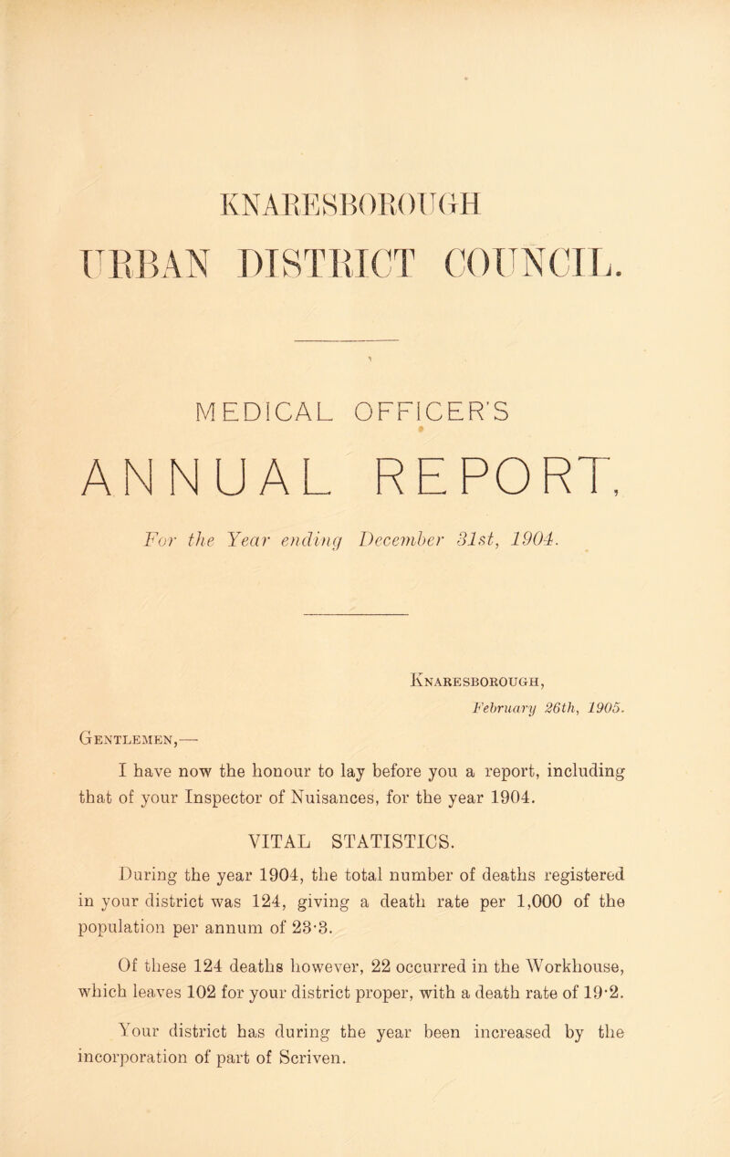 URBAN DISTRICT COUNCIL. MEDICAL OFFICER'S ANNUAL REPORT, For the Year ending December 31st, 1904. Knaresborough, February 26th, 1905. Gentlemen,—- I have now the honour to lay before you a report, including that of your Inspector of Nuisances, for the year 1904. VITAL STATISTICS. During the year 1904, the total number of deaths registered in your district was 124, giving a death rate per 1,000 of the population per annum of 23-3. Of these 124 deaths however, 22 occurred in the Workhouse, which leaves 102 for your district proper, with a death rate of 19‘2. Your district has during the year been increased by the incorporation of part of Scriven.