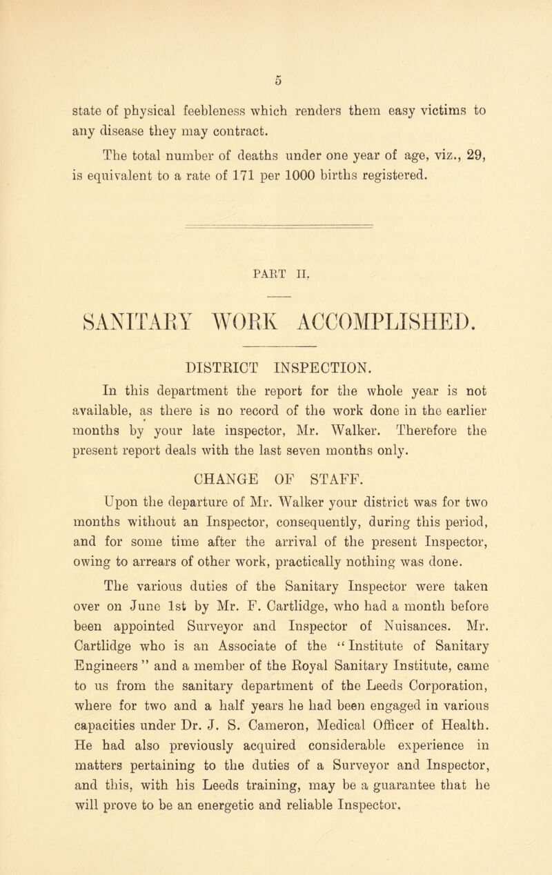 state of physical feebleness which renders them easy victims to any disease they may contract. The total number of deaths under one year of age, viz., 29, is equivalent to a rate of 171 per 1000 births registered. PAET II. SANITARY WORK ACCOMPLISHED. DISTRICT INSPECTION. In this department the report for the whole year is not available, as there is no record of the work done in the earlier months by your late inspector, Mr. Walker. Therefore the present report deals with the last seven months only. CHANGE OF STAFF. Upon the departure of Mr. Walker your district was for two months without an Inspector, consequently, during this period, and for some time after the arrival of the present Inspector, owing to arrears of other work, practically nothing was done. The various duties of the Sanitary Inspector were taken over on June 1st by Mr. F. Cartlidge, who had a month before been appointed Surveyor and Inspector of Nuisances. Mr. Cartlidge who is an Associate of the “ Institute of Sanitary Engineers ” and a member of the Royal Sanitary Institute, came to us from the sanitary department of the Leeds Corporation, where for two and a half years he had been engaged in various capacities under Dr. J. S. Cameron, Medical Officer of Health. He had also previously acquired considerable experience in matters pertaining to the duties of a Surveyor and Inspector, and this, with his Leeds training, may be a guarantee that he will prove to be an energetic and reliable Inspector,