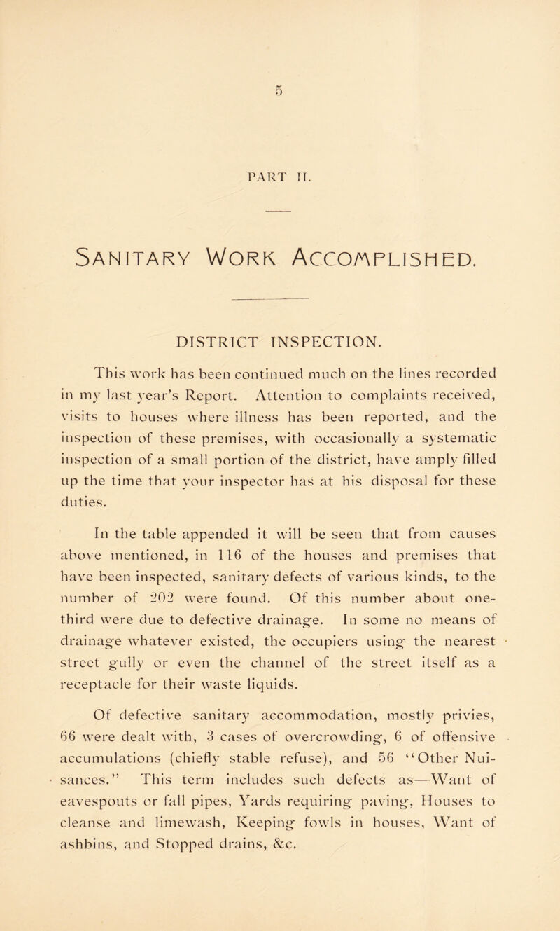 PART IT. Sanitary Work Acco/npushed. DISTRICT INSPECTION. This work has been continued much on the lines recorded in my last year’s Report. Attention to complaints received, visits to houses where illness has been reported, and the inspection of these premises, with occasionally a systematic inspection of a small portion of the district, have amply filled up the time that your inspector has at his disposal for these duties. In the table appended it will be seen that from causes above mentioned, in 116 of the houses and premises that have been inspected, sanitary defects of various kinds, to the number of 202 were found. Of this number about one- third were due to defective drainage. In some no means of drainage whatever existed, the occupiers using the nearest - street gully or even the channel of the street itself as a receptacle for their waste liquids. Of defective sanitary accommodation, mostly privies, 66 were dealt with, 3 cases of overcrowding, 6 of offensive accumulations (chiefly stable refuse), and 56 “Other Nui- sances.” This term includes such defects as—Want of eavespouts or fall pipes, Yards requiring paving, Houses to cleanse and limewash, Keeping fowls in houses, Want of ashbins, and Stopped drains, &c.