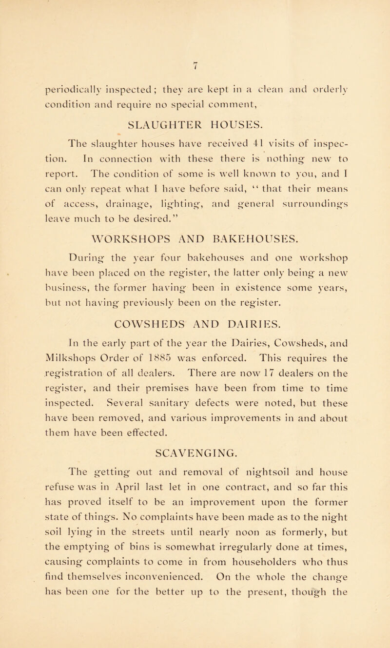 condition and require no special comment, SLAUGHTER HOUSES. The slaughter houses have received 41 visits of inspec- tion. In connection with these there is nothing new to report. The condition of some is well known to you, and I can only repeat what I have before said, “ that their means of access, drainage, lighting, and general surroundings leave much to be desired.” WORKSHOPS AND BAKEHOUSES. During the year four bakehouses and one workshop have been placed on the register, the latter only being a new business, the former having been in existence some years, but not having previously been on the register. COWSHEDS AND DAIRIES. In the early part of the year the Dairies, Cowsheds, and Milkshops Order of 1885 was enforced. This requires the registration of all dealers. There are now 17 dealers on the register, and their premises have been from time to time inspected. Several sanitary defects were noted, but these have been removed, and various improvements in and about them have been effected. SCAVENGING. The getting out and removal of nightsoil and house refuse was in April last let in one contract, and so far this has proved itself to be an improvement upon the former state of things. No complaints have been made as to the night soil lying in the streets until nearly noon as formerly, but the emptying of bins is somewhat irregularly done at times, causing complaints to come in from householders who thus find themselves inconvenienced. On the whole the change has been one for the better up to the present, though the