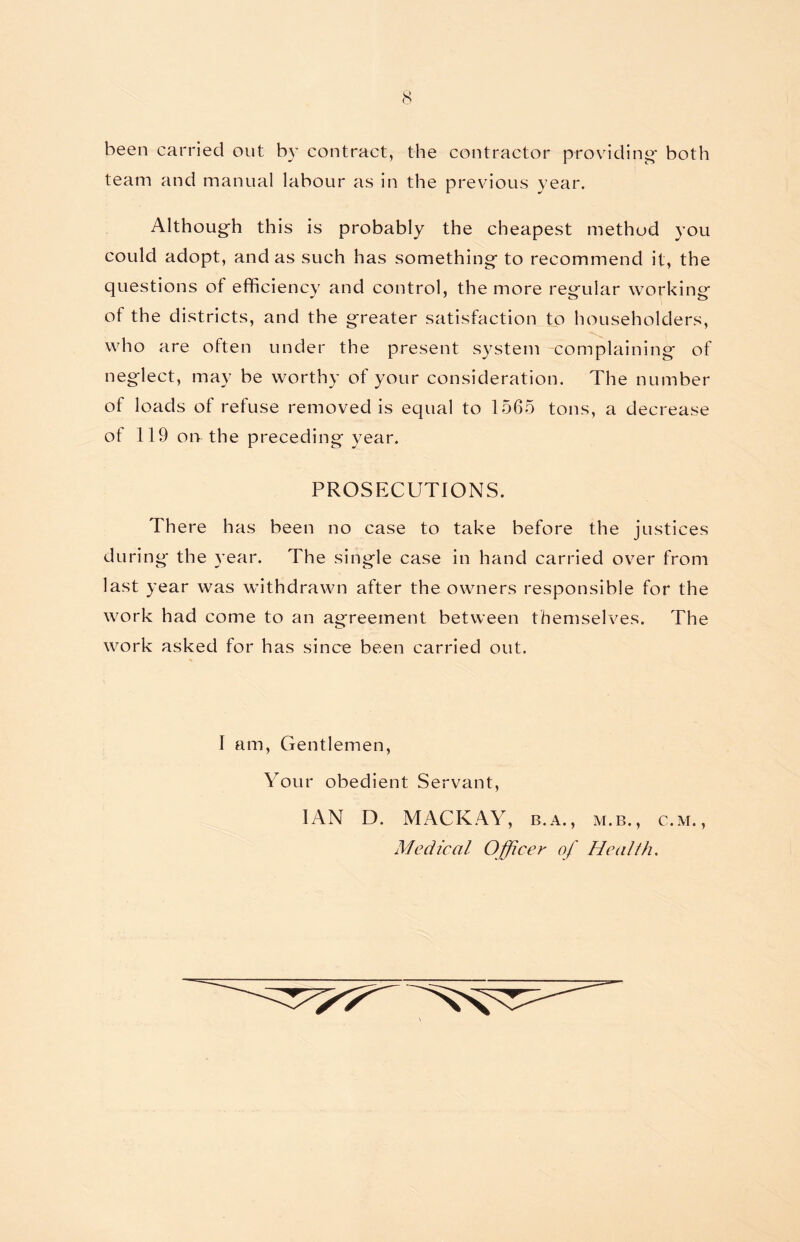 been carried out by contract, the contractor providing- both team and manual labour as in the previous year. Although this is probably the cheapest method you could adopt, and as such has something to recommend it, the questions of efficiency and control, the more regular working of the districts, and the greater satisfaction to householders, who are often under the present system complaining of neglect, may be worthy of your consideration. The number of loads of refuse removed is equal to 1565 tons, a decrease of 119 on the preceding year. PROSECUTIONS. There has been no case to take before the justices during- the year. The single case in hand carried over from last year was withdrawn after the owners responsible for the work had come to an agreement between themselves. The work asked for has since been carried out. I am, Gentlemen, Your obedient Servant, IAN D. MACKAY, b.a. , m.b., c.m. , Medical Officer of Health.