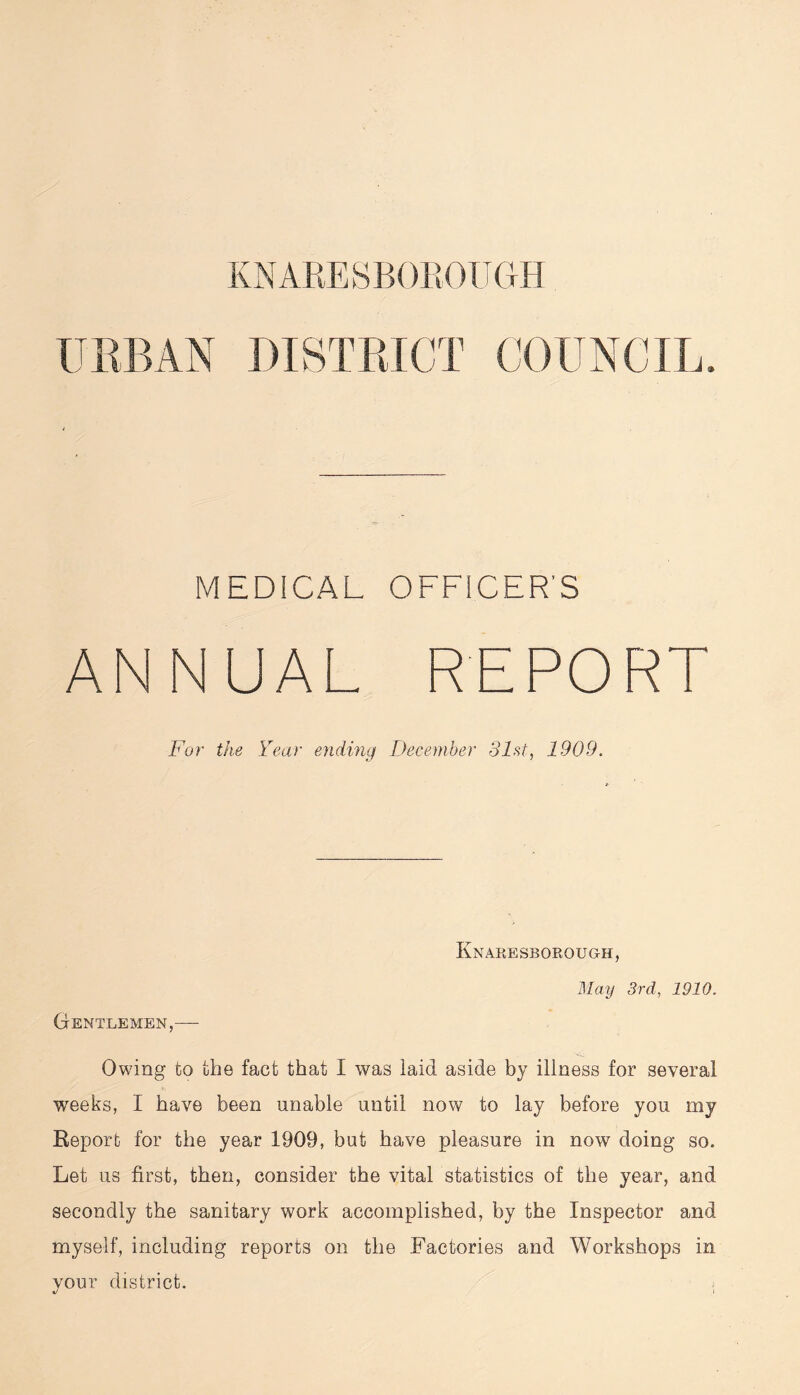 KNARESBOROUGH URBAN DISTRICT COUNCIL, MEDICAL OFFICER’S ANNUAL REPORT For the Year ending December 31st, 1909. Knaresborough, May 3rd, 1910. Gentlemen,— Owing to the fact that I was laid aside by illness for several weeks, I have been unable until now to lay before you my Report for the year 1909, but have pleasure in now doing so. Let us first, then, consider the vital statistics of the year, and secondly the sanitary work accomplished, by the Inspector and myself, including reports on the Factories and Workshops in vour district.