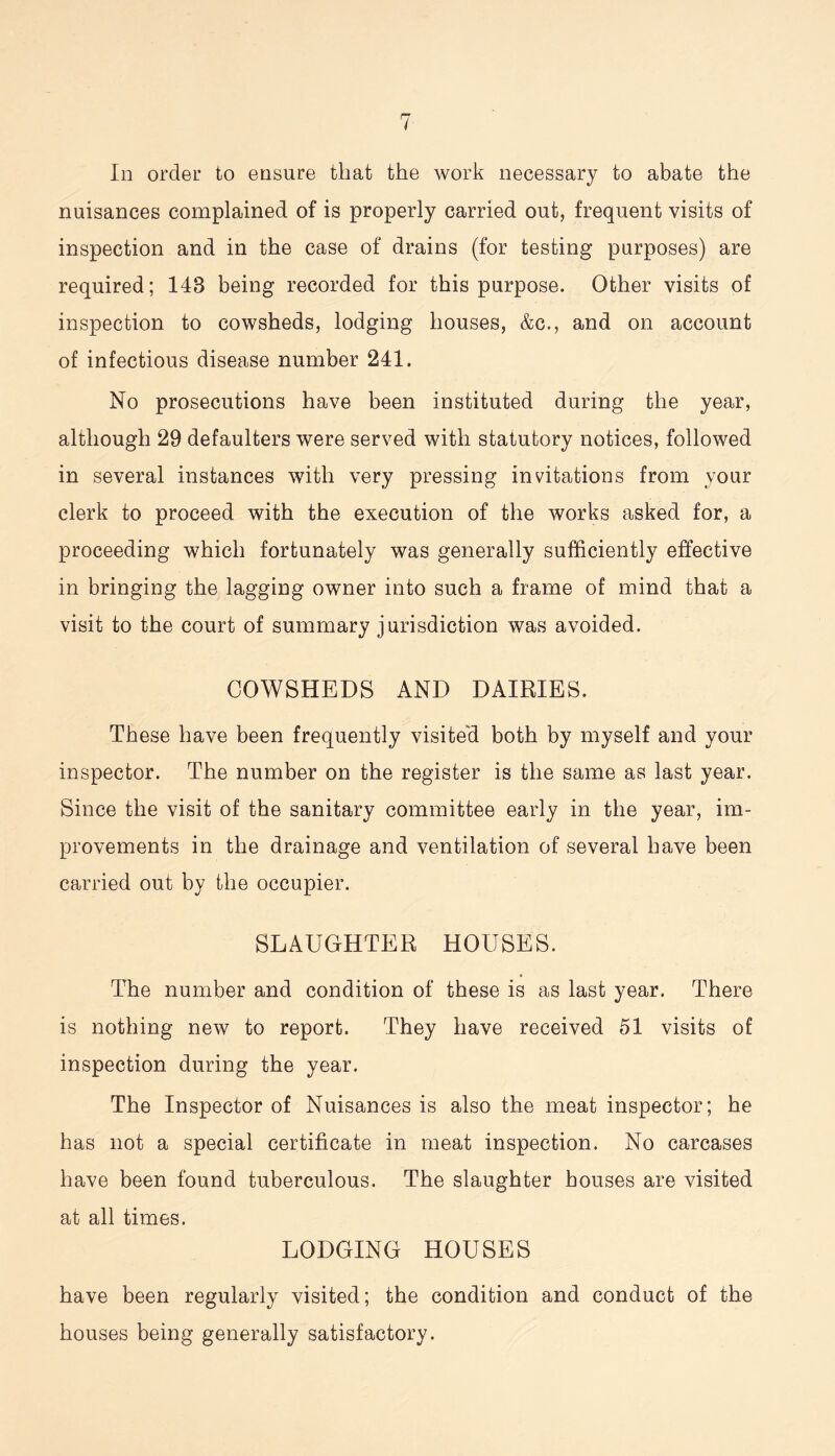 nuisances complained of is properly carried out, frequent visits of inspection and in the case of drains (for testing purposes) are required; 148 being recorded for this purpose. Other visits of inspection to cowsheds, lodging houses, &c., and on account of infectious disease number 241. No prosecutions have been instituted during the year, although 29 defaulters were served with statutory notices, followed in several instances with very pressing invitations from your clerk to proceed with the execution of the works asked for, a proceeding which fortunately was generally sufficiently effective in bringing the lagging owner into such a frame of mind that a visit to the court of summary jurisdiction was avoided. COWSHEDS AND DAIRIES. These have been frequently visited, both by myself and your inspector. The number on the register is the same as last year. Since the visit of the sanitary committee early in the year, im- provements in the drainage and ventilation of several have been carried out by the occupier. SLAUGHTER HOUSES. The number and condition of these is as last year. There is nothing new to report. They have received 51 visits of inspection during the year. The Inspector of Nuisances is also the meat inspector; he has not a special certificate in meat inspection. No carcases have been found tuberculous. The slaughter houses are visited at all times. LODGING HOUSES have been regularly visited; the condition and conduct of the houses being generally satisfactory.