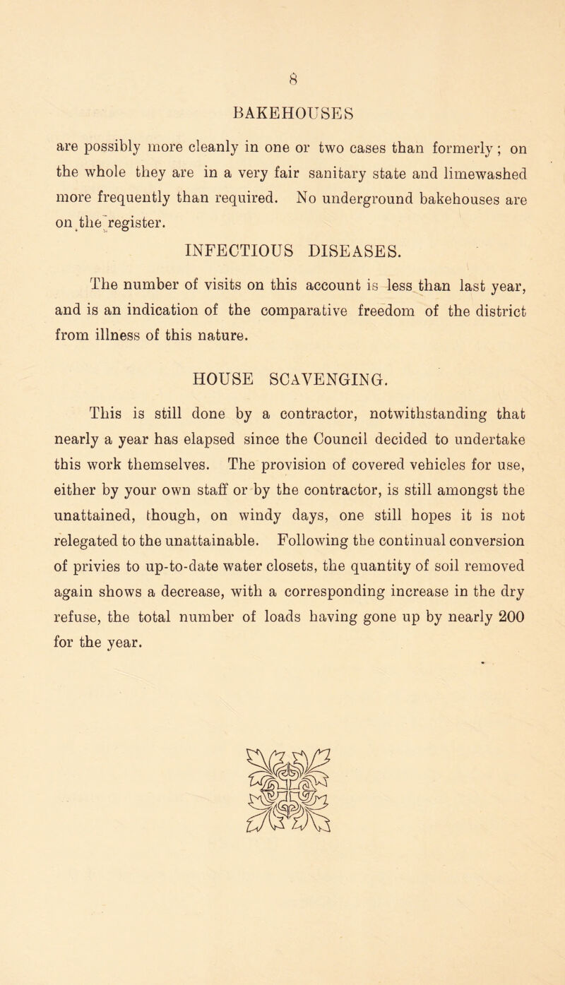 BAKEHOUSES are possibly more cleanly in one or two cases than formerly; on the whole they are in a very fair sanitary state and limewashed more frequently than required. No underground bakehouses are on the register. INFECTIOUS DISEASES. The number of visits on this account is less than last year, and is an indication of the comparative freedom of the district from illness of this nature. HOUSE SCAVENGING. This is still done by a contractor, notwithstanding that nearly a year has elapsed since the Council decided to undertake this work themselves. The provision of covered vehicles for use, either by your own staff or by the contractor, is still amongst the unattained, though, on windy days, one still hopes it is not relegated to the unattainable. Following the continual conversion of privies to up-to-date water closets, the quantity of soil removed again shows a decrease, with a corresponding increase in the dry refuse, the total number of loads having gone up by nearly 200 for the year.