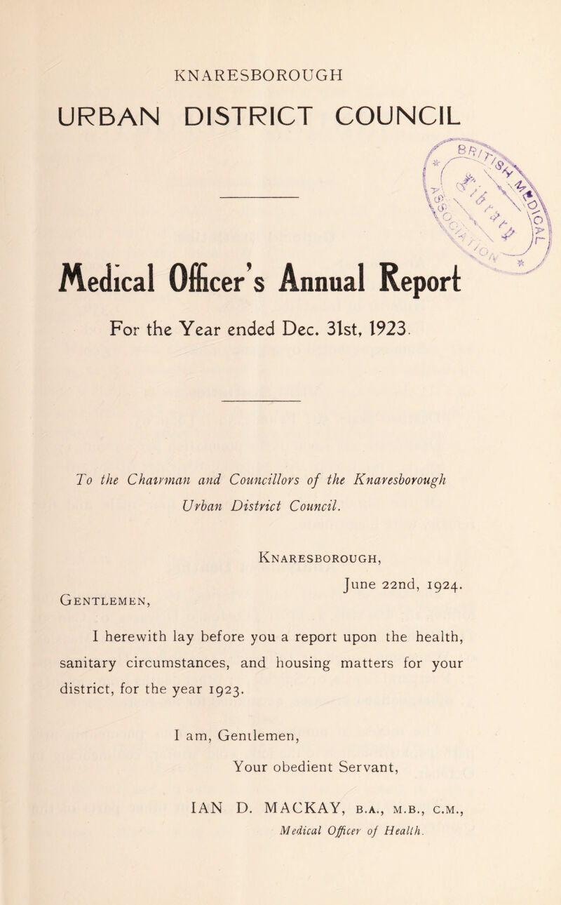 KNARESBOROUGH URBAN DISTRICT COUNCIL vr 6L V* \ \ yJ \ /-. \ Q \ \ \ i - \ $> \o\ # )£* /y , Medical Officer s Annual Report zs For the Year ended Dec. 3lst, 1923. To the Chairman and Councillors of the Knareshorough Urban District Council. Knaresborough, June 22nd, 1924. Gentlemen, I herewith lay before you a report upon the health, sanitary circumstances, and housing matters for your district, for the year 1923. I am, Gentlemen, Your obedient Servant, IAN D. MACKAY, b.a., m.b., c.m., Medical Officer of Health.