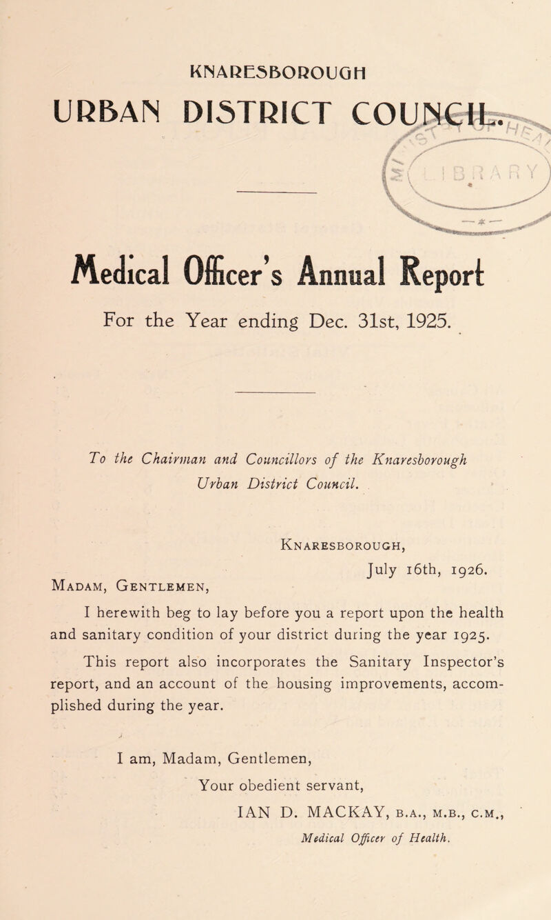 URBAN DISTRICT COUNCIL. /v ™ 'TT Medical Officer’s Animal Report For the Year ending Dec. 31st, 1925. To the Chairman and Councillors of the Knareshorough Urban District Council. Knaresborough, July 16th, 1926. Madam, Gentlemen, I herewith beg to lay before you a report upon the health and sanitary condition of your district during the year 1925. This report also incorporates the Sanitary Inspector’s report, and an account of the housing improvements, accom- plished during the year. I am, Madam, Gentlemen, Your obedient servant, IAN D. MACKAY, b.a., m.b., c.m., Medical Officer of Health.