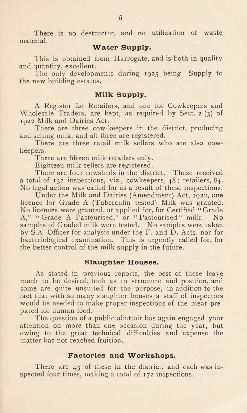 There is no destructor, and no utilization of waste material. Water Supply. This is obtained from Harrogate, and is both in quality and quantity, excellent. The only developments during 1925 being—Supply to the new building estates. Milk; Supply. A Register for Retailers, and one for Cowkeepers and Wholesale Traders, are kept, as required by Sect. 2 (3) of 1922 Milk and Dairies Act. There are three cow-keepers in the district, producing and selling milk, and all three are registered. There are three retail milk sellers who are also cow- keepers. There are fifteen milk retailers only. Eighteen milk sellers are registered. There are four cowsheds in the district. These received a total of 132 inspections, viz., cowkeepers, 48; retailers, 84. No legal action was called for as a result of these inspections. Under the Milk and Dairies (Amendment) Act, 1922, one licence for Grade A (Tuberculin tested) Milk was granted. No licences were granted, or applied for, for Certified “Grade A,” “Grade A Pasteurised,” or “Pasteurised” milk. No samples of Graded milk were tested. No samples were taken by S.A. Officer for analysis under the F. and D. Acts, nor for bacteriological examination. This is urgently called for, for the better control of the milk supply in the future. Slaughter Houses. As stated in previous reports, the best of these leave much to be desired, both as to structure and position, and some are quite unsuited for the purpose, in addition to the fact that with so many slaughter houses a staff of inspectors would be needed to make proper inspections of the meat pre- pared for human food. The question of a public abattoir has again engaged your attention on more than one occasion during the year, but owing to the great technical difficulties and expense the matter has not reached fruition. Factories and Workshops. There are 43 of these in the district, and each was in- spected four times, making a total of 172 inspections.