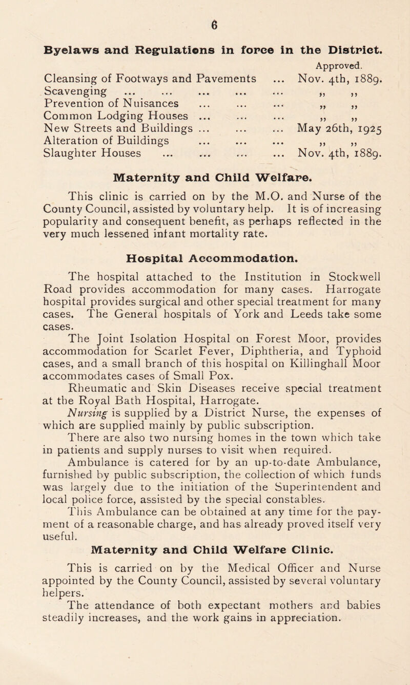 Byelaws and Regulations in force in the District. Approved. Cleansing of Footways and Pavements ... Nov. 4th, 1889. Scavenging Prevention of Nuisances Common Lodging Houses ... New Streets and Buildings ... Alteration of Buildings Slaughter Houses Maternity and Child Welfare. This clinic is carried on by the M.O. and Nurse of the County Council, assisted by voluntary help. It is of increasing popularity and consequent benefit, as perhaps reflected in the very much lessened infant mortality rate. Hospital Accommodation. The hospital attached to the Institution in Stockwell Road provides accommodation for many cases. Harrogate hospital provides surgical and other special treatment for many cases. The General hospitals of York and Leeds take some cases. The Joint Isolation Hospital on Forest Moor, provides accommodation for Scarlet Fever, Diphtheria, and Typhoid cases, and a small branch of this hospital on Killinghall Moor accommodates cases of Small Pox. Rheumatic and Skin Diseases receive special treatment at the Royal Bath Hospital, Harrogate. Nursing is supplied by a District Nurse, the expenses of which are supplied mainly by public subscription. There are also two nursing homes in the town which take in patients and supply nurses to visit when required. Ambulance is catered for by an up-to-date Ambulance, furnished by public subscription, the collection of which funds was largely due to the initiation of the Superintendent and local police force, assisted by the special constables. This Ambulance can be obtained at any time for the pay- ment of a reasonable charge, and has already proved itself very useful. Maternity and Child Welfare Clinic. This is carried on by the Medical Officer and Nurse appointed by the County Council, assisted by several voluntary helpers. The attendance of both expectant mothers and babies steadily increases, and the work gains in appreciation. >) ) > >> n >5 >> May 26th, 1925 >> >> Nov. 4th, 1889.