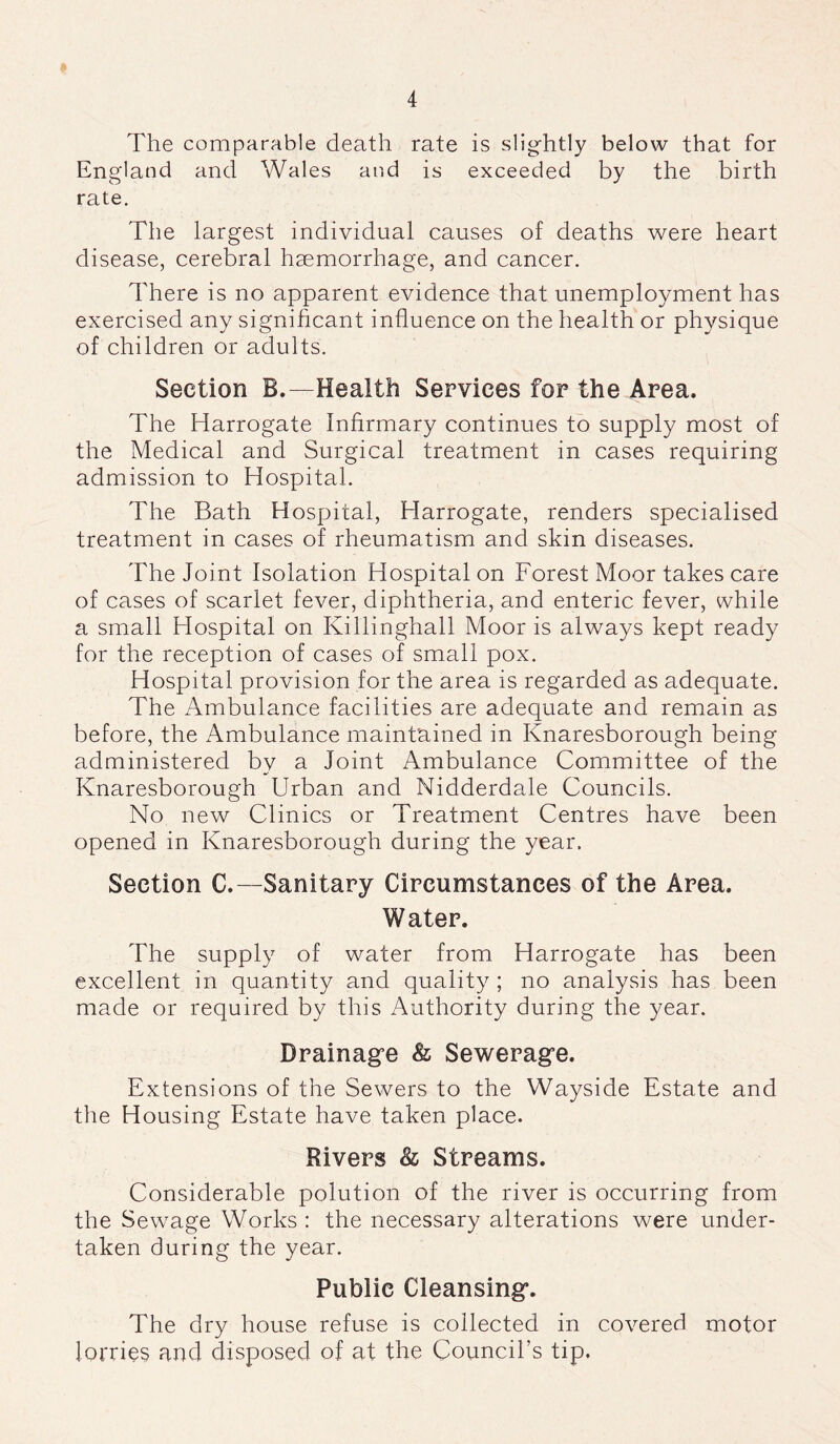 The comparable death rate is slightly below that for England and Wales and is exceeded by the birth rate. The largest individual causes of deaths were heart disease, cerebral haemorrhage, and cancer. There is no apparent evidence that unemployment has exercised any significant influence on the health or physique of children or adults. Section B.—Health Services for the Area. The Harrogate Infirmary continues to supply most of the Medical and Surgical treatment in cases requiring admission to Hospital. The Bath Hospital, Harrogate, renders specialised treatment in cases of rheumatism and skin diseases. The Joint Isolation Hospital on Forest Moor takes care of cases of scarlet fever, diphtheria, and enteric fever, while a small Hospital on Killinghall Moor is always kept ready for the reception of cases of small pox. Hospital provision for the area is regarded as adequate. The Ambulance facilities are adequate and remain as before, the Ambulance maintained in Knaresborough being administered by a Joint Ambulance Committee of the Knaresborough Urban and Nidderdale Councils. No new Clinics or Treatment Centres have been opened in Knaresborough during the year. Section C.—Sanitary Circumstances of the Area. Water. The supply of water from Harrogate has been excellent in quantity and quality ; no analysis has been made or required by this Authority during the year. Drainage & Sewerage. Extensions of the Sewers to the Wayside Estate and the Housing Estate have taken place. Rivers & Streams. Considerable polution of the river is occurring from the Sewage Works : the necessary alterations were under- taken during the year. Public Cleansing. The dry house refuse is collected in covered motor lorries and disposed of at the Council’s tip.