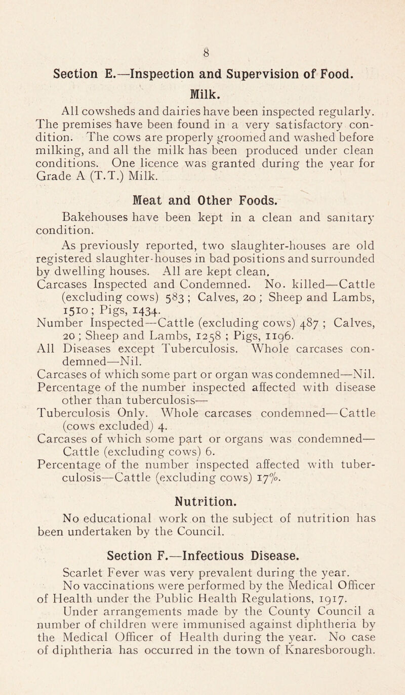 Section E.—Inspection and Supervision of Food. Milk. All cowsheds and dairies have been inspected regularly. The premises have been found in a very satisfactory con- dition. The cows are properly groomed and washed before milking, and all the milk has been produced under clean conditions. One licence was granted during the vear for Grade A (T.T.) Milk. Meat and Other Foods. Bakehouses have been kept in a clean and sanitary condition. As previously reported, two slaughter-houses are old registered slaughter-houses in bad positions and surrounded by dwelling houses. All are kept clean. Carcases Inspected and Condemned. No. killed—Cattle (excluding cows) 583 ; Calves, 20 ; Sheep and Lambs, 1510 ; Pigs, 1434. Number Inspected—Cattle (excluding cows) 487 ; Calves, 20 ; Sheep and Lambs, 1258 ; Pigs, 1196. All Diseases except Tuberculosis. Whole carcases con- demned—Nil. Carcases of which some part or organ was condemned—Nil. Percentage of the number inspected affected with disease other than tuberculosis— Tuberculosis Only. Whole carcases condemned—Cattle (cows excluded) 4. Carcases of which some part or organs was condemned— Cattle (excluding cows) 6. Percentage of the number inspected affected with tuber- culosis—Cattle (excluding cows) 1 y°/o. Nutrition. No educational work on the subject of nutrition has been undertaken by the Council. Section F.—Infectious Disease. Scarlet Fever was very prevalent during the year. No vaccinations were performed by the Medical Officer of Health under the Public Health Regulations, 1917. Under arrangements made by the County Council a number of children were immunised against diphtheria by the Medical Officer of Health during the year. No case of diphtheria has occurred in the town of Knaresborougli.