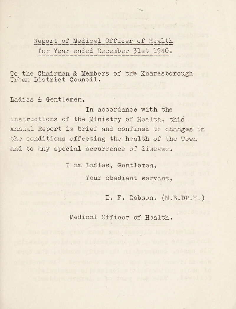 Report of Medical Officer of Haalth for Year ended December 31st 1940* To the Chairman & Members of the Knaresborough Urban District Council. Ladies & Gentlemen, In accordance with the instructions of the Ministry of Health, this Annual Report is brief and confined to changes in the conditions affecting the health of the Town and to any special occurrence of disease. I am Ladies, Gentlemen, Your obedient servant, D. D* Dobson. (M.B.DP.H.)