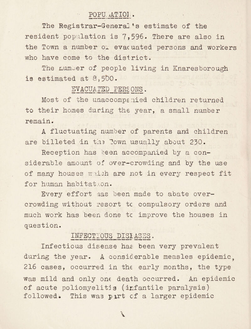 POPU.,AT 101 . Wi - -T —• —— —- — The Registrar-General’s estimate of the resident population is 7?596. There are also in the Town a number'd evacuated persons and workers who have come to the district. The number of people living in Knaresborough is estimated at 8,5t)0. EVACUATSh^PERS ONS. Most of the unaccompanied children returned to their homes during the year, a small number remain. A fluctuating number of parents and children are billeted in ths Town usually about 230. Reception has been accompanied by a con- siderable amount of over-crowding and by the use of many houses w-.iieh are not in every respect fit for human habitation. Every effort ras been made to abate over- crowding without resort tc compulsory orders and much work has been done tc improve the houses in question. INEECTIOUS^EISIASES. Infectious disease has been very prevalent during the year. A considerable measles epidemic9 216 cases, occurred in the early months, the type was mild and only one death occurred. An epidemic of acute poliomyelitis (infantile paralysis) followed* This was part of a larger epidemic -«*• V