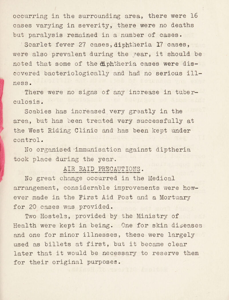 occurring in the surrounding area? there were 16 cases varying in severity? there were no deaths but paralysis remained in a number of cases. Scarlet fever 27 cases?diphtheria 17 cases? were also prevalent during the year? it should be noted that some of the diphtheria cases were dis- covered bacteriologically and had no serious ill- ness. There were no signs of any increase in tuber- culosis . Scabies has increased very greatly in the area? but has been treated very successfully at the V/est Hiding Clinic and has been kept under control. ho organised -immunisation against diptheria took place during the year. AIR RAID PRECAUTIONS. ho great change occurred in the Medical arrangement? considerable improvements were how- ever made in the hirst Aid Post and a Mortuary for 20 cases was provided. Two Hostels? provided by the Ministry of Health were kept in being. One for skin diseases and one for minor illnesses? these were largely used as billets at first? but it became clear later that it would be necessary to reserve them for their original purposes.