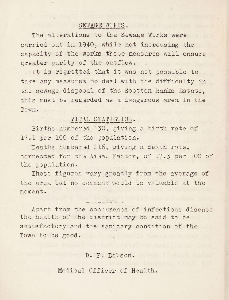 SBWAG-B WCHtS. The alterations to the Sewage Works were carried oat in 1940, while not increasing the capacity of the works these measures will ensure greater purity of the outflow. It is regretted that it was not possible to take any measures to deal with the difficulty in , the sewage disposal of the Scotton Banks Estate, this must be regarded as a dangerous area in the Town. VIT\L_STATISOICS. Births numbered 130, giving a birth rate of 17.1 per 100 of the population. Deaths numbered 1L6, giving a death rate, corrected for the Areal factor, of 17*3 per 100 of the population. These figures vary.greatly from the average of the area but no comment would be valuable at the moment. Apart from the occurrence of infectious disease the health of the district may he said to be satisfactory and the sanitary condition of the Town to be good. Do r« Dobson. 1