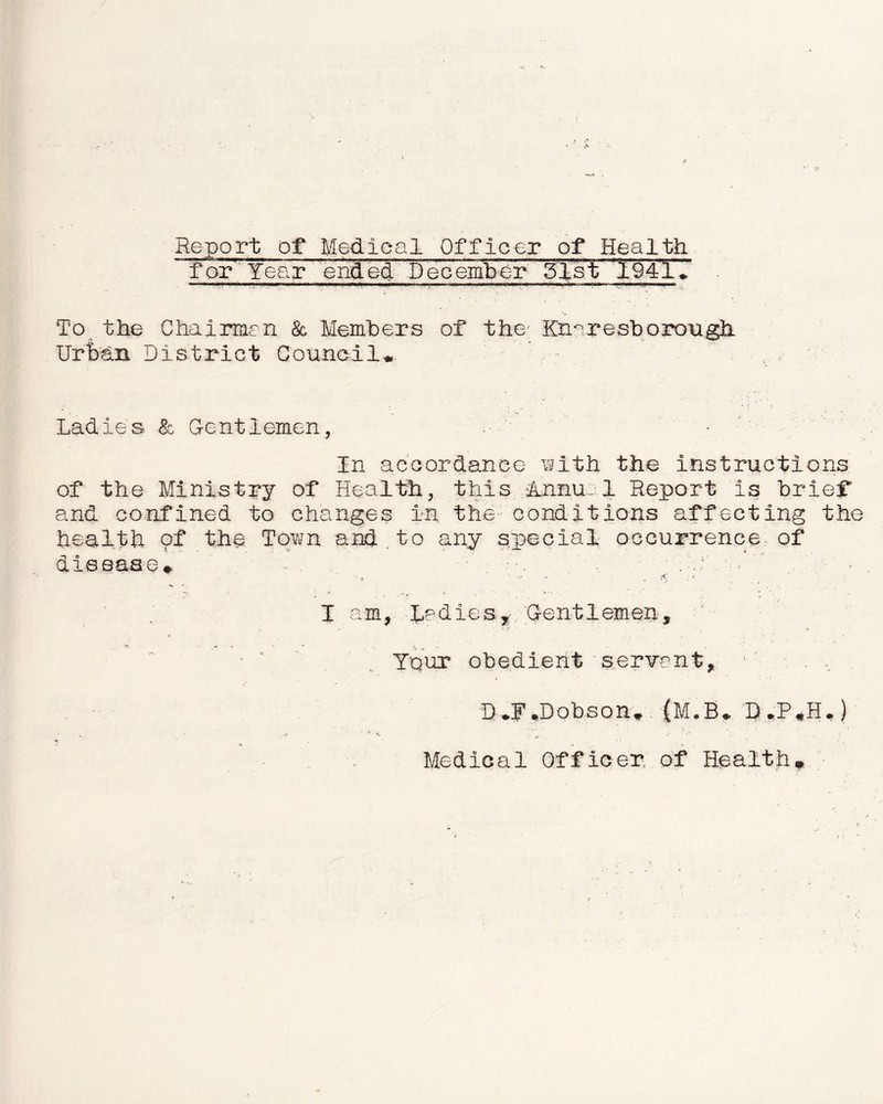 Report of Medical Officer of Health for' Year ended December 51st 19417 To the Chairmen & Members of the Kh^resborough Urban District Council* Ladies <Sc Gentlemen, In accordance with the instructions of the Ministry of Health, this Anna.1 Report is brief and confined to changes in the conditions affecting the health of the Town and.to any special occurrence of disease* . a ■, ■ •- , -j I am, ladles, Gentlemen, Your obedient servant, D*F.Dobson* |M,B* B«P*H.) Medical Officer, of Health*