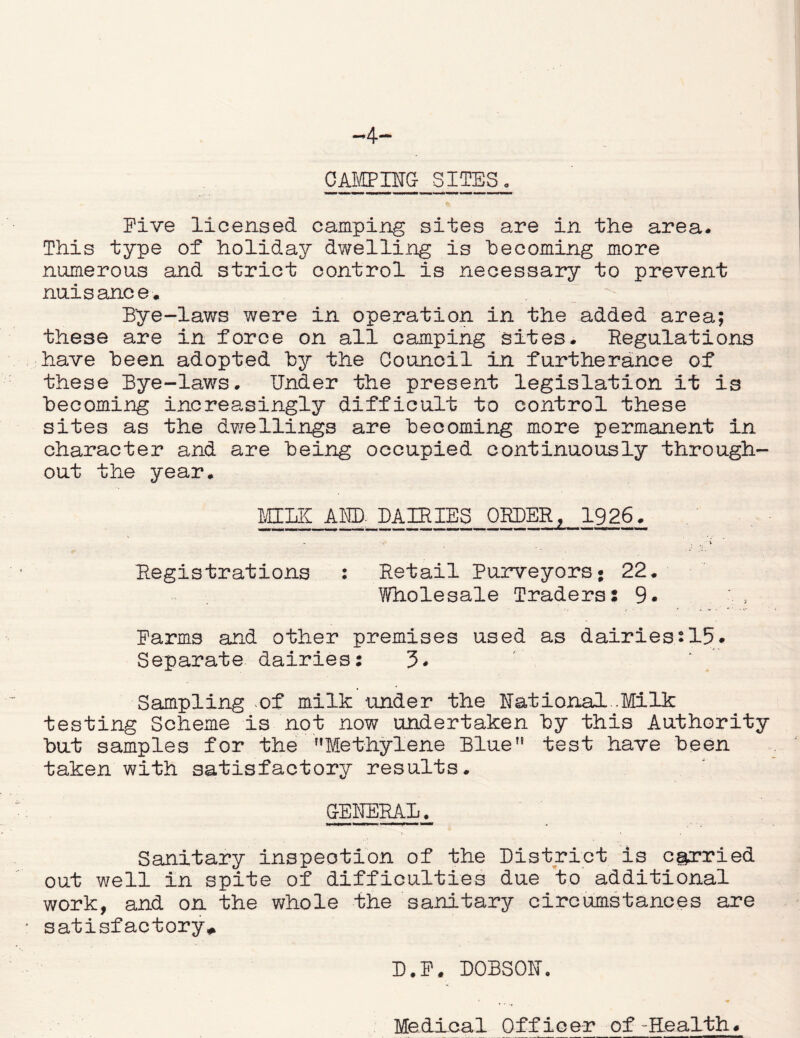 -4- CAMPIffG SITES. Five licensed camping sites are in the area. This type of holiday dwelling is becoming more numerous and strict control is necessary to prevent nuisance. Bye-laws were in operation in the added area; these are in force on all camping sites. Regulations have been adopted by the Council in furtherance of these Bye-laws. Under the present legislation it is becoming increasingly difficult to control these sites as the dwellings are becoming more permanent in character and are being occupied continuously through- out the year. MILK A ED. DAIRIES ORDER, 1926. V . t V Registrations : Retail Purveyors* 22. Wholesale Traders: 9* Farms and other premises used as dairies:15* Separate dairies: 3* Sampling .of milk under the Rational..Milk testing Scheme is not now undertaken hy this Authority but samples for the Methylene Blue test have been taken with satisfactory results. GENERAL. Sanitary inspeotion of the District is carried out well in spite of difficulties due to additional work, and on the whole the sanitary circumstances are satisfactory* D.P. DOBSON.
