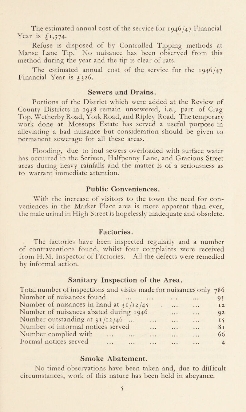 The estimated annual cost of the service for 1946£4.7 Financial Year is £1,3 74- Refuse is disposed of by Controlled Tipping methods at Manse Lane Tip. No nuisance has been observed from this method during the year and the tip is clear of rats. The estimated annual cost of the service for the 1946/47 Financial Year is £326. Sewers and Drains. Portions of the District which were added at the Review of County Districts in 1938 remain unsewered, i.e., part of Crag Top, Wetherby Road, York Road, and Ripley Road. The temporary work done at Mossops Estate has served a useful purpose in alleviating a bad nuisance but consideration should be given to permanent sewerage for all these areas. Flooding, due to foul sewers overloaded with surface water has occurred in the Scriven, Flalfpenny Lane, and Gracious Street areas during heavy rainfalls and the matter is of a seriousness as to warrant immediate attention. Public Conveniences. With the increase of visitors to the town the need for con- veniences in the Market Place area is more apparent than ever, the male urinal in Lligh Street is hopelessly inadequate and obsolete. Factories. The factories have been inspected regularly and a number of contraventions found, whilst four complaints were received from PLM. Inspector of Factories. All the defects were remedied by informal action. Sanitary Inspection of the Area. Total number of inspections and visits made for nuisances only 786 Number of nuisances found ... ... ... ... 95 Number of nuisances in hand at 31/i2/45 . ... ... 12 Number of nuisances abated during 1946 ... ... 92 Number outstanding at 31/i2/46 ... ... ... ... 15 Number of informal notices served ... ... ... 81 Number complied with ... ... ... ... ... 66 Formal notices served ... ... ... ... ... 4 Smoke Abatement. No timed observations have been taken and, due to difficult circumstances, work of this nature has been held in abeyance.