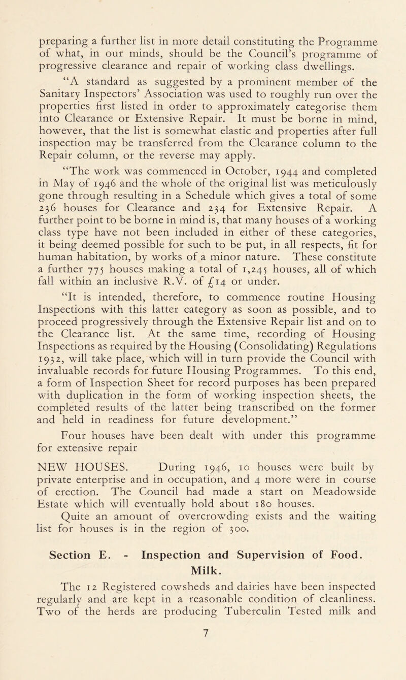 preparing a further list in more detail constituting the Programme of what, in our minds, should be the Council’s programme of progressive clearance and repair of working class dwellings. “A standard as suggested by a prominent member of the Sanitary Inspectors’ Association was used to roughly run over the properties first listed in order to approximately categorise them into Clearance or Extensive Repair. It must be borne in mind, however, that the list is somewhat elastic and properties after full inspection may be transferred from the Clearance column to the Repair column, or the reverse may apply. “The work was commenced in October, 1944 and completed in May of 1946 and the whole of the original list was meticulously gone through resulting in a Schedule which gives a total of some 236 houses for Clearance and 234 for Extensive Repair. A further point to be borne in mind is, that many houses of a working class type have not been included in either of these categories, it being deemed possible for such to be put, in all respects, fit for human habitation, by works of a minor nature. These constitute a further 775 houses making a total of 1,245 houses, all of which fall within an inclusive R.V. of £14 or under. “It is intended, therefore, to commence routine Housing Inspections with this latter category as soon as possible, and to proceed progressively through the Extensive Repair list and on to the Clearance list. At the same time, recording of Housing Inspections as required by the Housing (Consolidating) Regulations 1932, will take place, which will in turn provide the Council with invaluable records for future Housing Programmes. To this end, a form of Inspection Sheet for record purposes has been prepared with duplication in the form of working inspection sheets, the completed results of the latter being transcribed on the former and held in readiness for future development.” Four houses have been dealt with under this programme for extensive repair NEW HOUSES. During 1946, 10 houses were built by private enterprise and in occupation, and 4 more were in course of erection. The Council had made a start on Meadowside Estate which will eventually hold about 180 houses. Quite an amount of overcrowding exists and the waiting list for houses is in the region of 300. Section E. - Inspection and Supervision of Food. Milk. The 12 Registered cowsheds and dairies have been inspected regularly and are kept in a reasonable condition of cleanliness. Two of the herds are producing Tuberculin Tested milk and