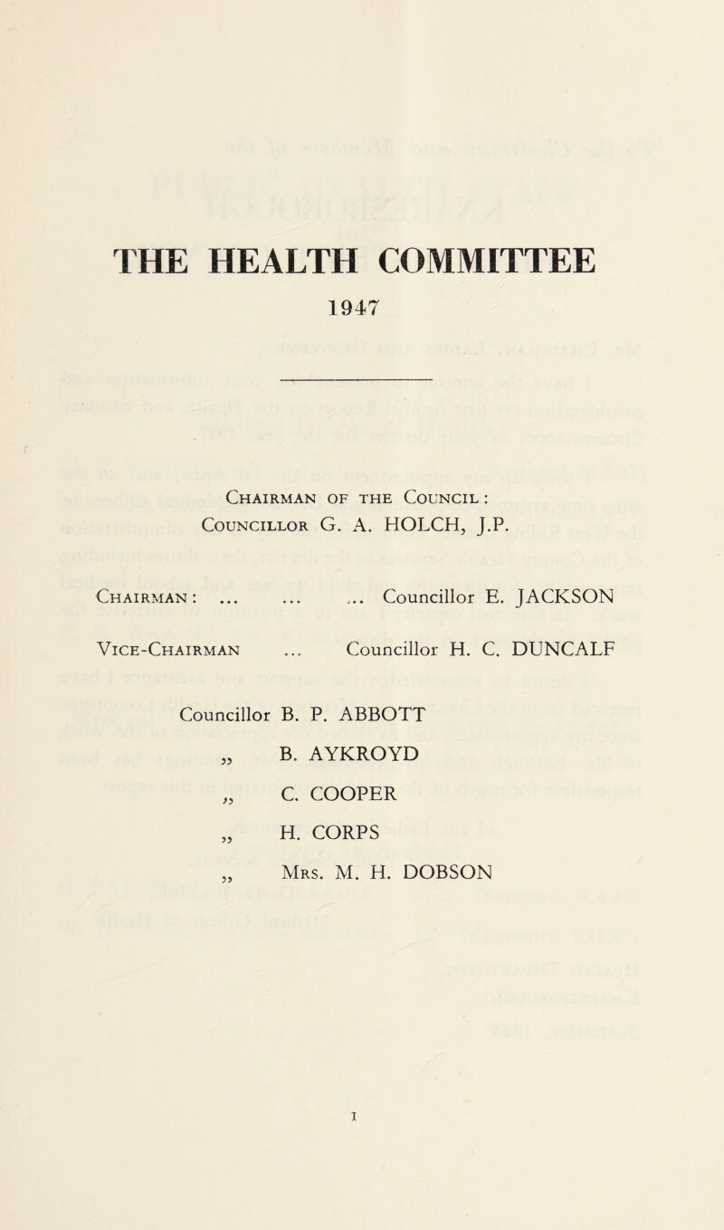 THE HEALTH COMMITTEE 1947 Chairman of the Council : Councillor G. A. HOLCH, J.P. Chairman: ... ... ... Councillor E. JACKSON Vice-Chairman ... Councillor H. C. DUNCALF Councillor B. P. ABBOTT „ B. AYKROYD „ C. COOPER „ H. CORPS Mrs. M. H. DOBSON