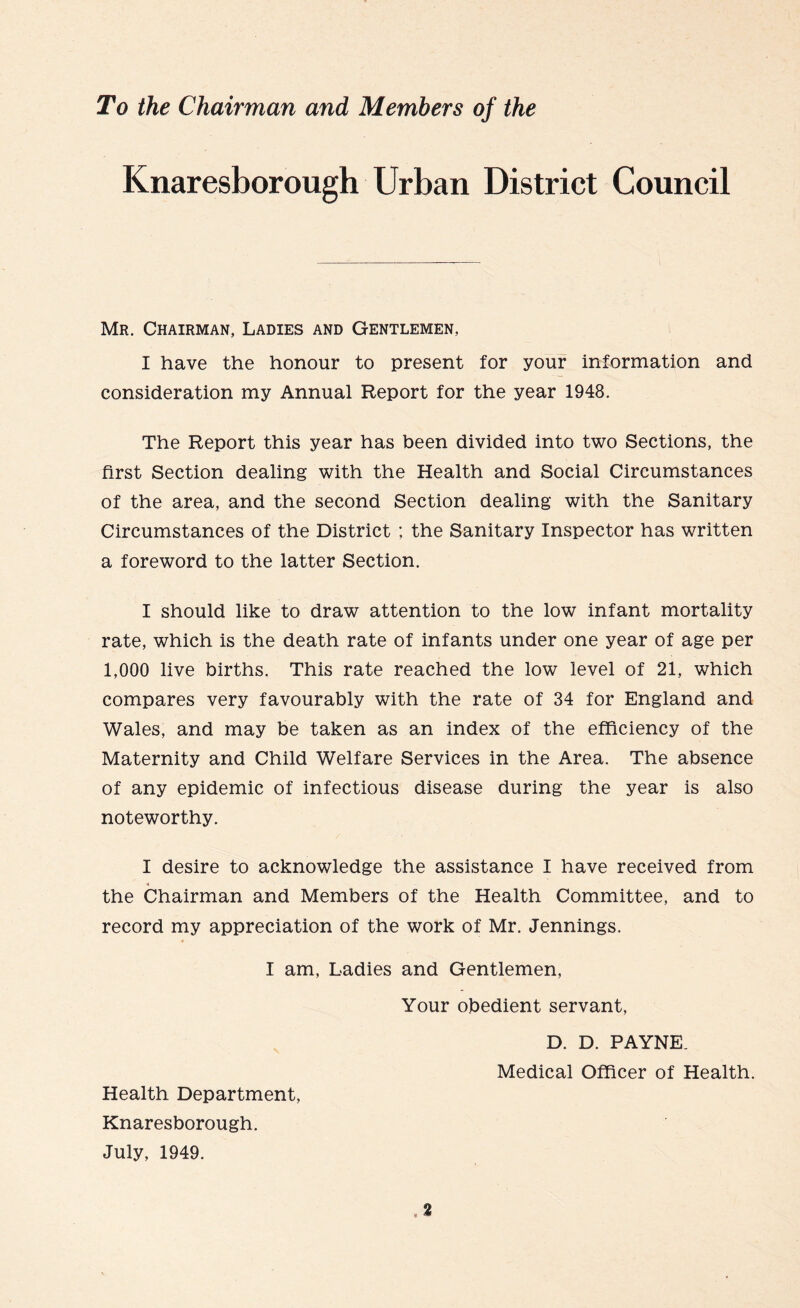 To the Chairman and Members of the Knaresborough Urban District Council Mr. Chairman, Ladies and Gentlemen, I have the honour to present for your information and consideration my Annual Report for the year 1948. The Report this year has been divided into two Sections, the first Section dealing with the Health and Social Circumstances of the area, and the second Section dealing with the Sanitary Circumstances of the District ; the Sanitary Inspector has written a foreword to the latter Section. I should like to draw attention to the low infant mortality rate, which is the death rate of infants under one year of age per 1,000 live births. This rate reached the low level of 21, which compares very favourably with the rate of 34 for England and Wales, and may be taken as an index of the efficiency of the Maternity and Child Welfare Services in the Area. The absence of any epidemic of infectious disease during the year is also noteworthy. I desire to acknowledge the assistance I have received from * the Chairman and Members of the Health Committee, and to record my appreciation of the work of Mr. Jennings. I am, Ladies and Gentlemen, Your obedient servant, D. D. PAYNE. Medical Officer of Health. Health Department, Knaresborough.