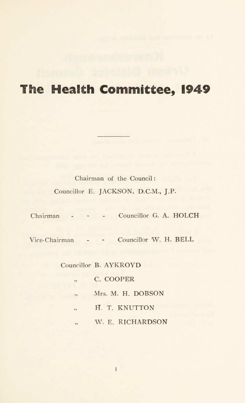 The Health Committee, 1949 Chairman of the Council: Councillor £. JACKSON, D.C.M., J.P. Chairman Councillor G. A. HOLC'H Vice-Chairman Councillor W. H. BELL Councillor B. AYKROYD „ C. COOPER „ Mrs. M. H. DOBSON „ H. T. KNUTTON „ W. E. RICHARDSON l