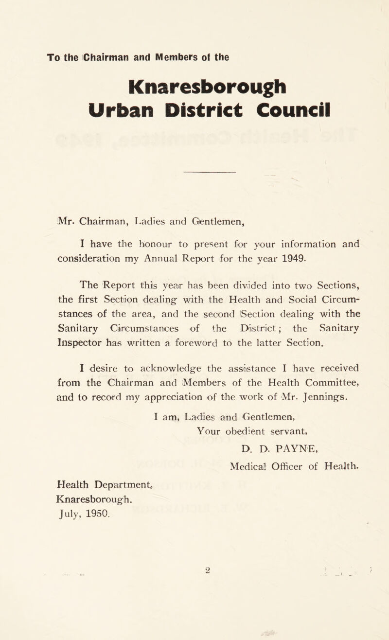 To the Chairman and Members o! the Knaresborough Urban District Council Mr. Chairman, Ladies and Gentlemen, I have the honour to present for your information and consideration my Annual Report for the year 1949. The Report this year has been divided into two Sections, the first Section dealing* with the Health and Social Circum- stances of the area, and the second Section dealing with the Sanitary Circumstances of the District; the Sanitary Inspector has written a foreword to the latter Section. I desire to acknowledge the assistance I have received from the Chairman and Members of the Health Committee, and to record my appreciation of the work of Mr. Jennings. I am, Ladies and Gentlemen, Your obedient servant, D. D. PAYNE, Medical Officer of Health. Health Department, Knaresborough. July, 1950.