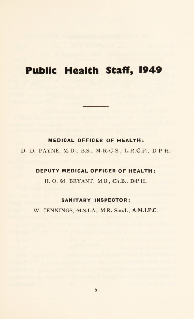 Public Health Staff, 1949 MEDICAL OFFICER OF HEALTH: D. D. PAYNE, M.D., B.S., M.R.C.S., L.R.C.P., D.P.H. DEPUTY MEDICAL OFFICER OF HEALTH: H. O. (M. BRYANT, M.B,, Ch.B., D.P.H, SANITARY INSPECTOR: W. JENNINGS, (MJS.I.A., M R. San.I., A.MJ.P.C