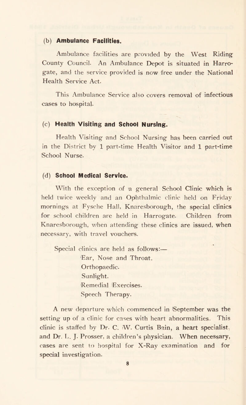 (b) Ambulance Facilities. Ambulance facilities are provided by the West Riding* County Council. An Ambulance Depot is situated in Harro- gate, and the service provided is now free under the National Health Service Act. This Ambulance Service also covers removal of infectious cases to hospital. (c) Health Visiting and School Nursing. Health Visiting and School Nursing has been carried out in the District by 1 part-time Health Visitor and 1 part-time 'School Nurse. (d) School Medical Service. With the exception of 'a general School Clinic which is held twice weekly and an Ophthalmic clinic held on Friday mornings at Fysche Hall, Knaresborough, the special clinics for school children are held in Harrogate. Children from Knaresborough, when attending these clinics are issued, when necessary, with travel vouchers. Special clinics are held as follows:— Ear, Nose and Throat. Orthopaedic. Sunlight. Remedial Exercises. Speech Therapy. A new departure which commenced in September was the setting up of a clinic for cases with heart abnormalities. This clinic is staffed by Dr. C. W. Curtis Bain, a heart specialist, and Dr. L. J. Prosser, a children's physician. When necessary, cases are sent to hospital for X-Ray examination and for special investigation.