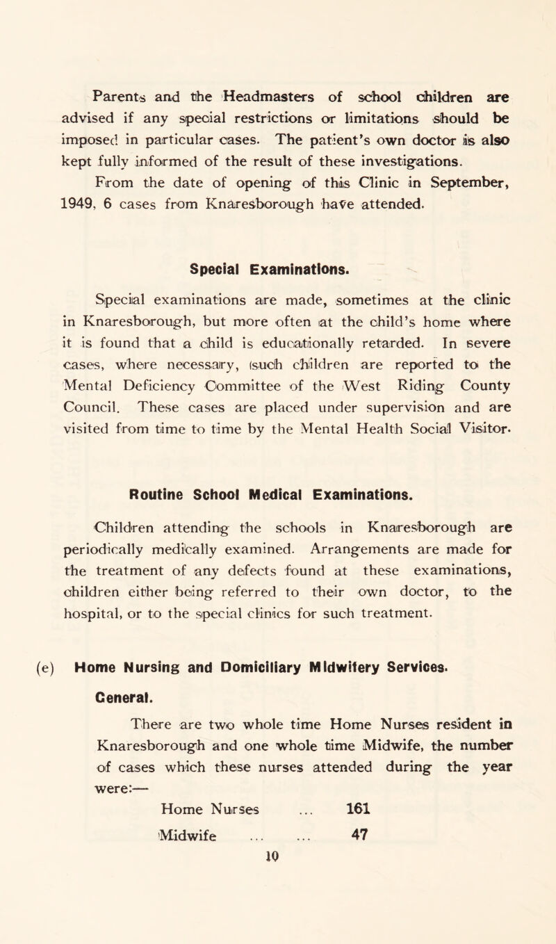 Parents and the Headmasters of school children are advised if any special restrictions or limitations should be imposed in particular oases. The patient’s own doctor is also kept fully informed of the result of these investigations. From the date of opening of this Clinic in September, 1949, 6 cases from Knaresborough have attended. Special Examinations. Special examinations are made, sometimes at the clinic in Knaresborough, but more often at the child’s home where it is found that a child is educationally retarded. In severe cases, where necessary, (such children are reported to the Mental Deficiency Committee of the West Riding County Council. These cases are placed under supervision and are visited from time to time by the Mental Health Social Visitor. Routine School Medical Examinations. Children attending the schools in Knaresborough are periodically medically examined. Arrangements are made for the treatment of any defects found at these examinations, children either being referred to their own doctor, to the hospital, or to the special clinics for such treatment. (e) Home Nursing and Domiciliary Midwifery Services. General. There are two whole time Home Nurses resident in Knaresborough and one whole time Midwife, the number of cases which these nurses attended during the year were:—- Home Nurses ... 161 Midwife ... ... 47