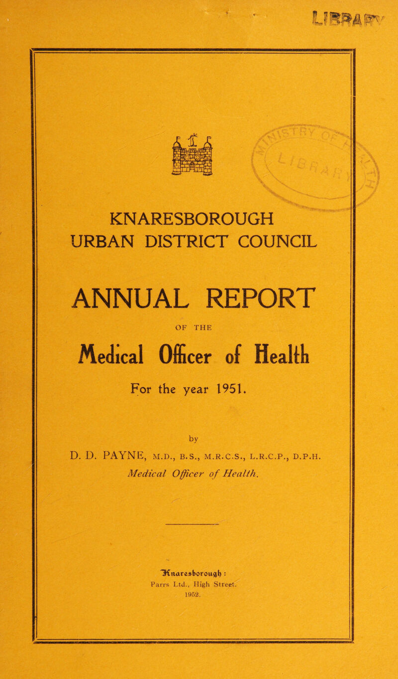 I I **>* k in' £ MM KNARESBOROUGH URBAN DISTRICT COUNCIL ANNUAL REPORT OF THE Medical Officer of Health For the year 1951* by D. D. PAYNE, M.D., B.S., M.R.C.S., L.R.C.P., D.P.H. Medical Officer of Health. IKnar^borousb : Parrs Ltd., High Street. 1952.