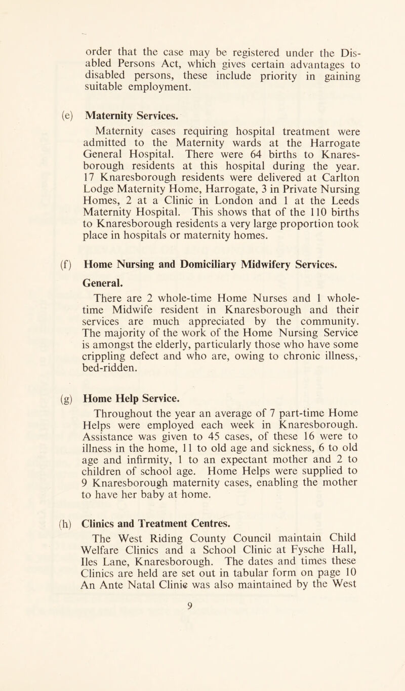 order that the case may be registered under the Dis- abled Persons Act, which gives certain advantages to disabled persons, these include priority in gaining suitable employment. (e) Maternity Services. Maternity cases requiring hospital treatment were admitted to the Maternity wards at the Harrogate General Hospital. There were 64 births to Knares- borough residents at this hospital during the year. 17 Knaresborough residents were delivered at Carlton Lodge Maternity Home, Harrogate, 3 in Private Nursing Homes, 2 at a Clinic in London and 1 at the Leeds Maternity Hospital. This shows that of the 110 births to Knaresborough residents a very large proportion took place in hospitals or maternity homes. (f) Home Nursing and Domiciliary Midwifery Services. General. There are 2 whole-time Home Nurses and 1 whole- time Midwife resident in Knaresborough and their services are much appreciated by the community. The majority of the work of the Home Nursing Service is amongst the elderly, particularly those who have some crippling defect and who are, owing to chronic illness, bed-ridden. (g) Home Help Service. Throughout the year an average of 7 part-time Home Helps were employed each week in Knaresborough. Assistance was given to 45 cases, of these 16 were to illness in the home, 11 to old age and sickness, 6 to old age and infirmity, 1 to an expectant mother and 2 to children of school age. Home Helps were supplied to 9 Knaresborough maternity cases, enabling the mother to have her baby at home. (h) Clinics and Treatment Centres. The West Riding County Council maintain Child Welfare Clinics and a School Clinic at Fysche Hall, lies Lane, Knaresborough. The dates and times these Clinics are held are set out in tabular form on page 10 An Ante Natal Clinic was also maintained by the West