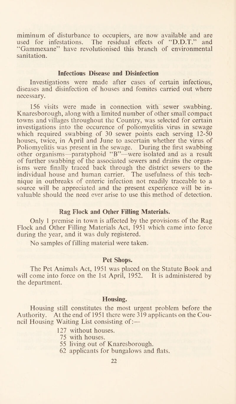 minimum of disturbance to occupiers, are now available and are used for infestations. The residual effects of “D.D.T.” and “Gammexane” have revolutionised this branch of environmental sanitation. Infectious Disease and Disinfection Investigations were made after cases of certain infectious, diseases and disinfection of houses and fomites carried out where necessary. 156 visits were made in connection with sewer swabbing. Knaresborough, along with a limited number of other small compact towns and villages throughout the Country, was selected for certain investigations into the occurence of poliomyelitis virus in sewage which required swabbing of 30 sewer points each serving 12-50 houses, twice, in April and June to ascertain whether the virus of Poliomyelitis was present in the sewage. During the first swabbing other organisms—paratyphoid “B”—were isolated and as a result of further swabbing of the associated sewers and drains the organ- isms were finally traced back through the district sewers to the individual house and human carrier. The usefulness of this tech- nique in outbreaks of enteric infection not readily traceable to a source will be appreciated and the present experience will be in- valuable should the need ever arise to use this method of detection. Rag Flock and Other Filling Materials. Only 1 premise in town is affected by the provisions of the Rag Flock and Other Filling Materials Act, 1951 which came into force during the year, and it was duly registered. No samples of filling material were taken. Pet Shops. The Pet Animals Act, 1951 was placed on the Statute Book and will come into force on the 1st April, 1952. It is administered by the department. Housing. Housing still constitutes the most urgent problem before the Authority. At the end of 1951 there were 319 applicants on the Cou- ncil Housing Waiting List consisting of 127 without houses. 75 with houses. 55 living out of Knaresborough. 62 applicants for bungalows and flats.