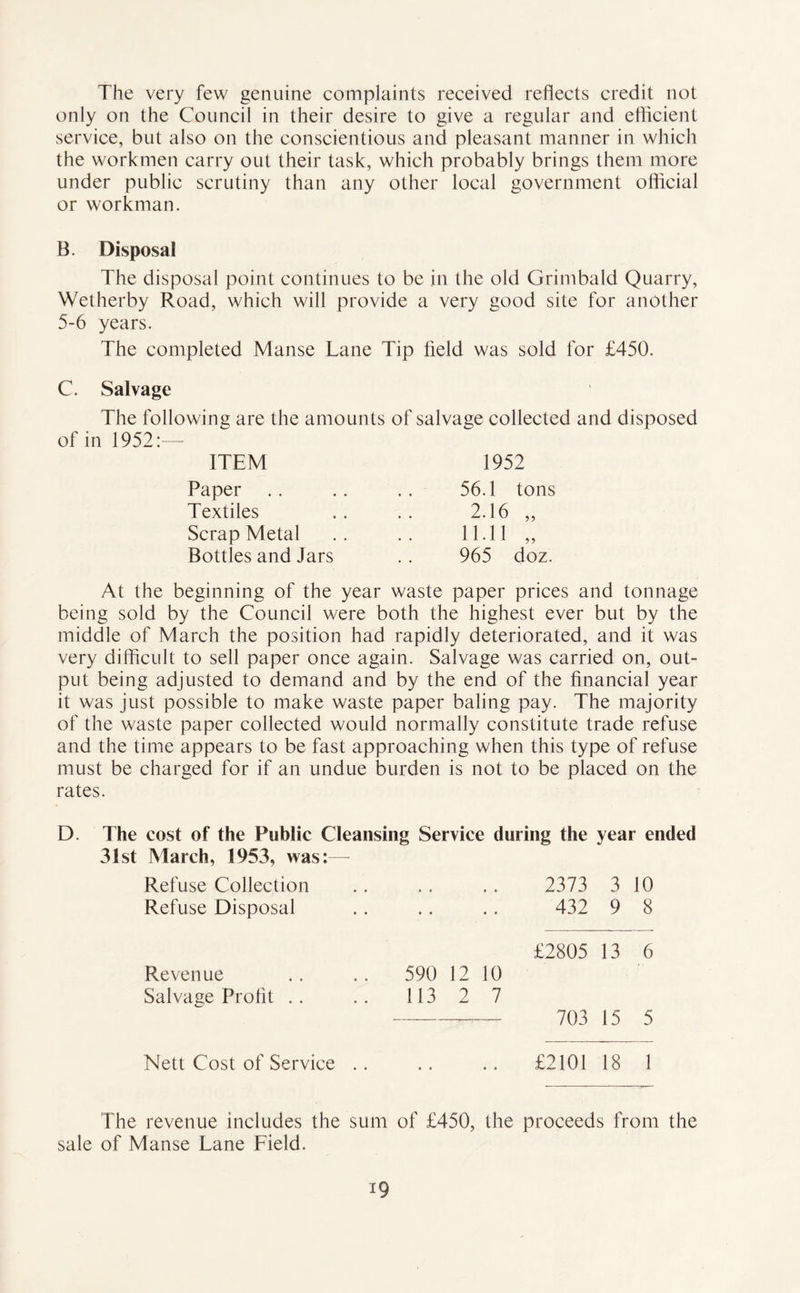 The very few genuine complaints received reflects credit not only on the Council in their desire to give a regular and efficient service, but also on the conscientious and pleasant manner in which the workmen carry out their task, which probably brings them more under public scrutiny than any other local government official or workman. B. Disposal The disposal point continues to be in the old Grimbald Quarry, Wetherby Road, which will provide a very good site for another 5-6 years. The completed Manse Lane Tip field was sold for £450. C. Salvage The following are the amounts of salvage collected and disposed of in 1952:— ITEM Paper Textiles Scrap Metal Bottles and Jars 1952 56.1 tons 2.16 „ 11.11 „ 965 doz. At the beginning of the year waste paper prices and tonnage being sold by the Council were both the highest ever but by the middle of March the position had rapidly deteriorated, and it was very difficult to sell paper once again. Salvage was carried on, out- put being adjusted to demand and by the end of the financial year it was just possible to make waste paper baling pay. The majority of the waste paper collected would normally constitute trade refuse and the time appears to be fast approaching when this type of refuse must be charged for if an undue burden is not to be placed on the rates. D. The cost of the Public Cleansing Service during the year ended 31st March, 1953, was:— Refuse Collection • * , , 2373 3 10 Refuse Disposal • • • • 432 9 8 £2805 13 6 Revenue 590 12 10 Salvage Profit .. 113 2 7 — —, 703 15 5 Nett Cost of Service .. • • » e £2101 18 1 The revenue includes the sum of £450, the proceeds from the sale of Manse Lane Field. i9