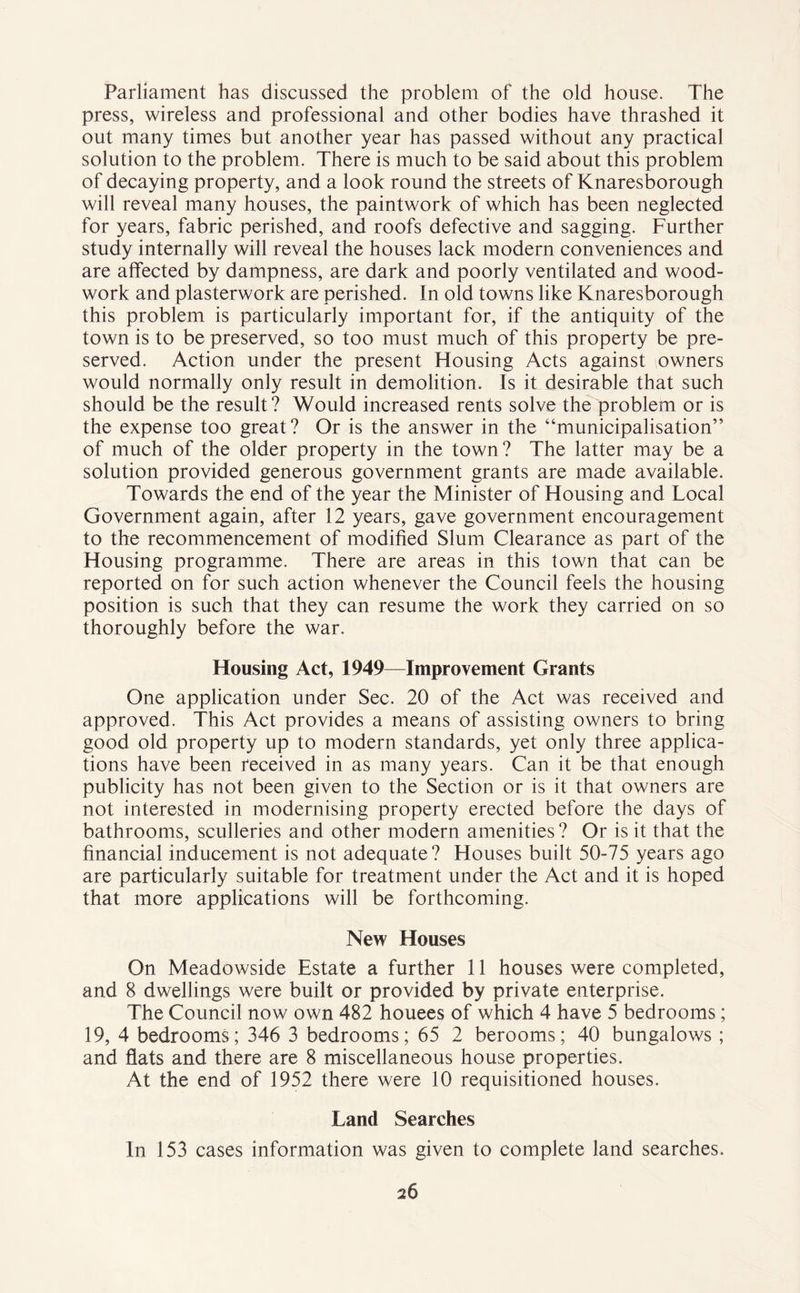 Parliament has discussed the problem of the old house. The press, wireless and professional and other bodies have thrashed it out many times but another year has passed without any practical solution to the problem. There is much to be said about this problem of decaying property, and a look round the streets of Knaresborough will reveal many houses, the paintwork of which has been neglected for years, fabric perished, and roofs defective and sagging. Further study internally will reveal the houses lack modern conveniences and are affected by dampness, are dark and poorly ventilated and wood- work and plasterwork are perished. In old towns like Knaresborough this problem is particularly important for, if the antiquity of the town is to be preserved, so too must much of this property be pre- served. Action under the present Housing Acts against owners would normally only result in demolition. Is it desirable that such should be the result? Would increased rents solve the problem or is the expense too great? Or is the answer in the “municipalisation” of much of the older property in the town? The latter may be a solution provided generous government grants are made available. Towards the end of the year the Minister of Housing and Local Government again, after 12 years, gave government encouragement to the recommencement of modified Slum Clearance as part of the Housing programme. There are areas in this town that can be reported on for such action whenever the Council feels the housing position is such that they can resume the work they carried on so thoroughly before the war. Housing Act, 1949—Improvement Grants One application under Sec. 20 of the Act was received and approved. This Act provides a means of assisting owners to bring good old property up to modern standards, yet only three applica- tions have been received in as many years. Can it be that enough publicity has not been given to the Section or is it that owners are not interested in modernising property erected before the days of bathrooms, sculleries and other modern amenities? Or is it that the financial inducement is not adequate? Houses built 50-75 years ago are particularly suitable for treatment under the Act and it is hoped that more applications will be forthcoming. New Houses On Meadowside Estate a further 11 houses were completed, and 8 dwellings were built or provided by private enterprise. The Council now own 482 houees of which 4 have 5 bedrooms; 19, 4 bedrooms; 346 3 bedrooms; 65 2 berooms; 40 bungalows ; and flats and there are 8 miscellaneous house properties. At the end of 1952 there were 10 requisitioned houses. Land Searches In 153 cases information was given to complete land searches.