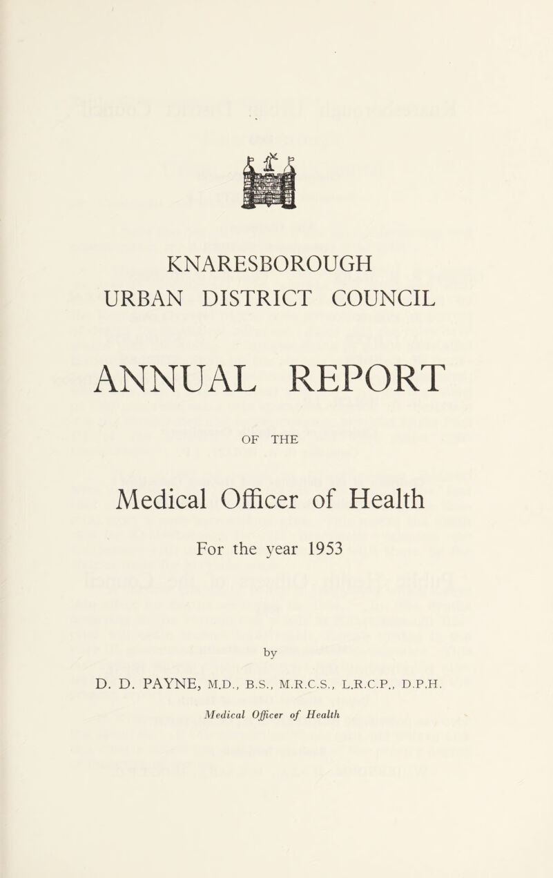 KNARESBOROUGH URBAN DISTRICT COUNCIL ANNUAL REPORT OF THE Medical Officer of Health For the year 1953 by D. D. PAYNE, M.D., B.S., M.R.C.S., L.R.C.P., D.P.H,