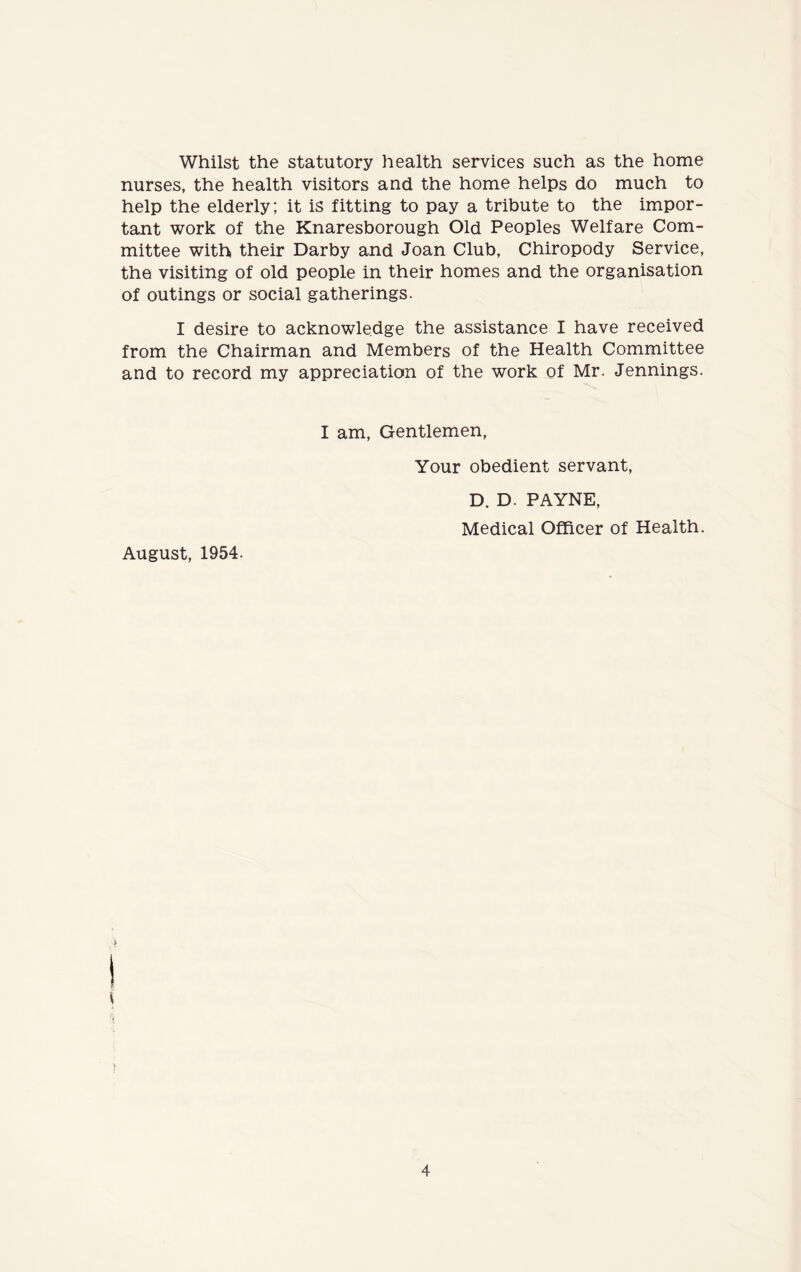 Whilst the statutory health services such as the home nurses, the health visitors and the home helps do much to help the elderly; it is fitting to pay a tribute to the impor- tant work of the Knaresborough Old Peoples Welfare Com- mittee with their Darby and Joan Club, Chiropody Service, the visiting of old people in their homes and the organisation of outings or social gatherings. I desire to acknowledge the assistance I have received from the Chairman and Members of the Health Committee and to record my appreciation of the work of Mr. Jennings. I am, Gentlemen, Your obedient servant, D. D. PAYNE, Medical Officer of Health. August, 1954. \