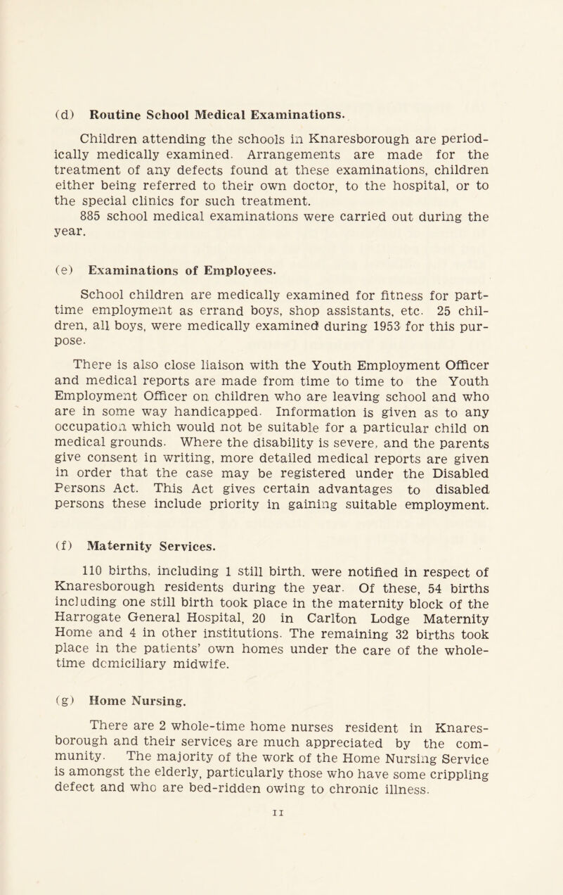 (d) Routine School Medical Examinations. Children attending the schools in Knaresborough are period- ically medically examined. Arrangements are made for the treatment of any defects found at these examinations, children either being referred to their own doctor, to the hospital, or to the special clinics for such treatment. 885 school medical examinations were carried out during the year. (e) Examinations of Employees. School children are medically examined for fitness for part- time employment as errand boys, shop assistants, etc. 25 chil- dren, all boys, were medically examined during 1953 for this pur- pose. There is also close liaison with the Youth Employment Officer and medical reports are made from time to time to the Youth Employment Officer on children who are leaving school and who are in some way handicapped. Information is given as to any occupation which would not be suitable for a particular child on medical grounds. Where the disability is severe, and the parents give consent in writing, more detailed medical reports are given in order that the case may be registered under the Disabled Persons Act. This Act gives certain advantages to disabled persons these include priority in gaining suitable employment. (f) Maternity Services. 110 births, including 1 still birth, were notified in respect of Knaresborough residents during the year. Of these, 54 births incl uding one still birth took place in the maternity block of the Plarrogate General Hospital, 20 in Carlton Lodge Maternity Home and 4 in other institutions. The remaining 32 births took place in the patients’ own homes under the care of the whole- time domiciliary midwife. (g) Home Nursing. There are 2 whole-time home nurses resident in Knares- borough and their services are much appreciated by the com- munity. The majority of the work of the Home Nursing Service is amongst the elderly, particularly those who have some crippling defect and who are bed-ridden owing to chronic illness.