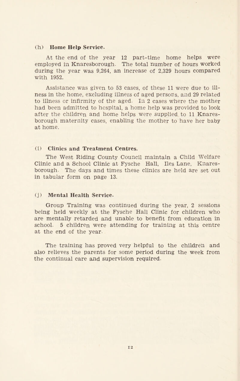 (h) Home Help Service. At the end of the year 12 part-time home helps were employed in Knaresborough. The total number of hours worked during the year was 9,264, an increase of 2,329 hours compared with 1952. Assistance was given to 53 cases, of these 11 were due to ill- ness in the home, excluding illness of aged persons, and 29 related to illness or infirmity of the aged. In 2 cases where the mother had been admitted to hospital, a home help was provided to look after the children and home helps were supplied to 11 Knares- borough maternity cases, enabling the mother to have her baby at home. (i) Clinics and Treatment Centres. The West Riding County Council maintain a Child Welfare Clinic and a School Clinic at Fysche Hall, lies Lane, Knares- borough. The days and times these clinics are held are set out in tabular form on page 13. (j) Mental Health Service. Group Training was continued during the year, 2 sessions being held weekly at the Fysche Hall Clinic for children who are mentally retarded and unable to benefit from education in school. 5 children were attending for training at this centre at the end of the year. The training has proved very helpful to the children and also relieves the parents for some period during the week from the continual care and supervision required.