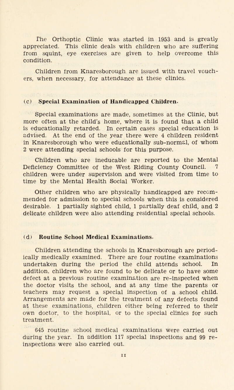 The Orthoptic Clinic was started in 1953 and is greatly appreciated. This clinic deals with children who are suffering from squint, eye exercises are given to help overcome this condition. Children from Knaresborough are issued with travel vouch¬ ers, when necessary, for attendance at these clinics. (c) Special Examination of Handicapped Children. Special examinations are made, sometimes at the Clinic, but more often at the child’s home, where it is found that a child is educationally retarded. In certain cases special education is advised. At the end of the year there were 4 children resident in Knaresborough who were educationally sub-normal, of whom 2 were attending special schools for this purpose. Children who are ineducable are reported to the Mental Deficiency Committee of the West Riding County Council. 7 children were under supervision and were visited from time to time by the Mental Health Social Worker. Other children who are physically handicapped are recom¬ mended for admission to special schools when this is considered desirable. 1 partially sighted child, 1 partially deaf child, and 2 delicate children were also attending residential special schools. (d) Routine School Medical Examinations. Children attending the schools in Knaresborough are period¬ ically medically examined. There are four routine examinations undertaken during the period the child attends school. In addition, children who are found to be delicate or to have some defect at a previous routine examination are re-inspected when the doctor visits the school, and at any time the parents or teachers may request a special inspection of a school child. Arrangements are made for the treatment of any defects found at these examinations, children either being referred to their own doctor, to the hospital, or to the special clinics for such treatment. 645 routine school medical examinations were carried out during the year. In addition 117 special inspections and 99 re¬ inspections were also carried out.