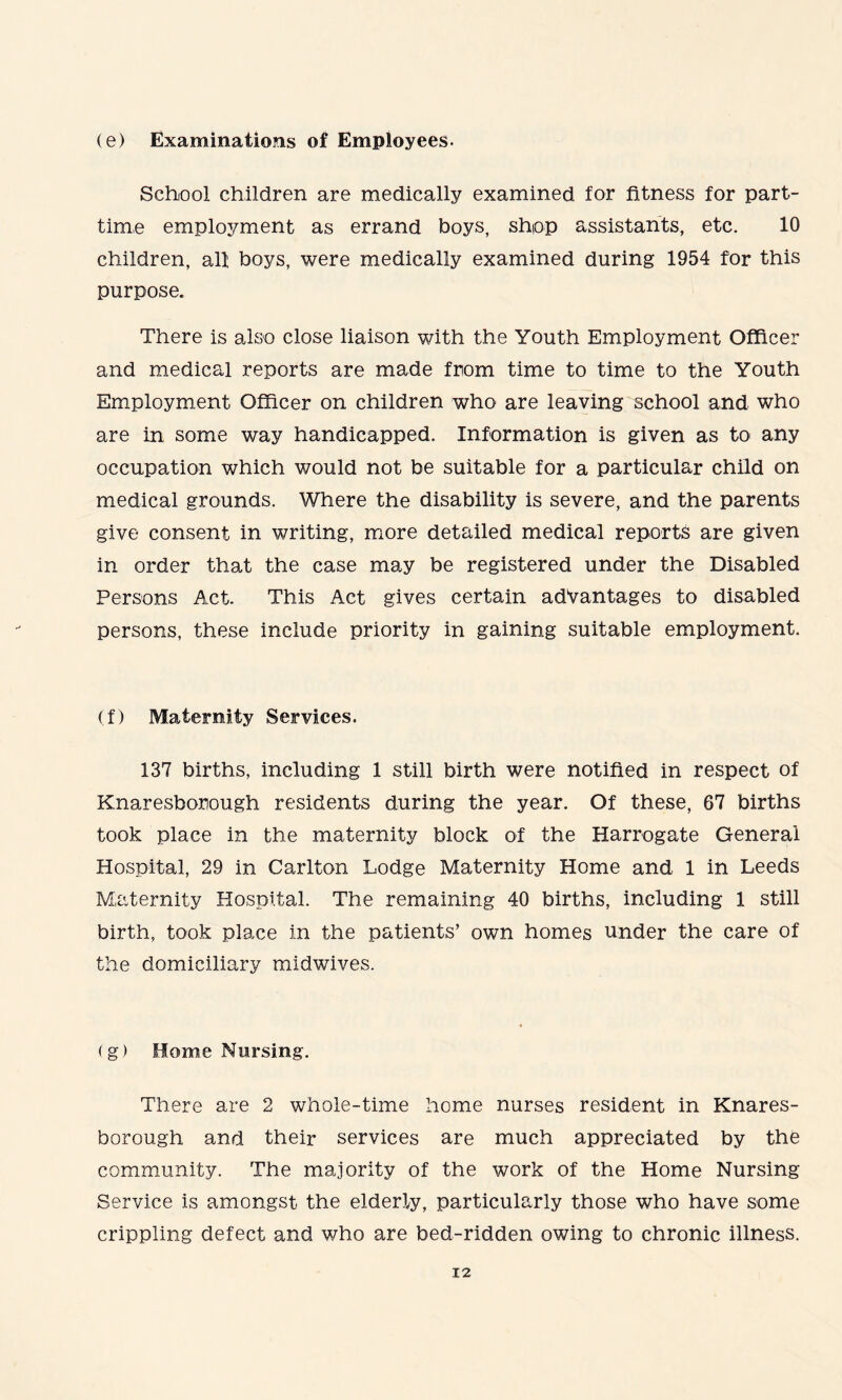 (e) Examinations of Employees. School children are medically examined for fitness for part- time employment as errand boys, shop assistants, etc. 10 children, all boys, were medically examined during 1954 for this purpose. There is also close liaison with the Youth Employment Officer and medical reports are made from time to time to the Youth Employment Officer on children who are leaving school and who are in some way handicapped. Information is given as to any occupation which would not be suitable for a particular child on medical grounds. Where the disability is severe, and the parents give consent in writing, more detailed medical reports are given in order that the case may be registered under the Disabled Persons Act. This Act gives certain advantages to disabled persons, these include priority in gaining suitable employment. (f) Maternity Services. 137 births, including 1 still birth were notified in respect of Knaresbomugh residents during the year. Of these, 67 births took place in the maternity block of the Harrogate General Hospital, 29 in Carlton Lodge Maternity Home and 1 in Leeds Maternity Hospital. The remaining 40 births, including 1 still birth, took place in the patients’ own homes under the care of the domiciliary midwives. (g) Home Nursing. There are 2 whole-time home nurses resident in Knares- borough and their services are much appreciated by the community. The majority of the work of the Home Nursing Service is amongst the elderly, particularly those who have some crippling defect and who are bed-ridden owing to chronic illness.