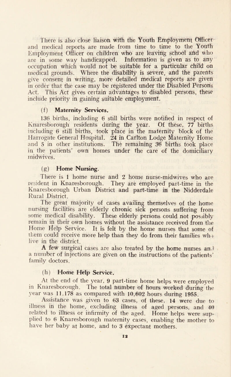 There is also close liaison with the Youth Employment Officer- and medical reports are made from time to time to the Youth Employment Officer on children who are leaving school and who are in some way handicapped. Information is given as to any occupation which would not be suitable for a particular child on medical grounds. Where the disability is severe, and the parents give consent in writing, more detailed medical reports are given in order that the case may be registered under the Disabled Persons Act. This Act gives certain advantages to disabled persons, these include priority in gaining suitable employment. (f) Maternity Services. 136 births, including 6 still births were notified in respect of Knaresborough residents during the year. Of these, 77 births including 6 still births, took place in the maternity block of the Harrogate General Hospital. 24 in Carlton Lodge Maternity Home and 5 in other institutions. The remaining 36 births took place in the patients’ own homes under the care of the domiciliary midwives. (g) Home Nursing. There is 1 home nurse and 2 home nurse-midwives who are resident in Knaresborough. They are employed part-time in the Knaresborough Urban District and part-time in the Nidderdale Rural District. The great majority of cases availing themselves of the home nursing facilities are elderly chronic sick persons suffering from some medical disability. These elderly persons could not possibly remain in their own homes without the assistance received from the Home Help Service. It is felt by the home nurses that some of them could receive more help than they do from their families who live in the district. A few surgical cases are also treated by the home nurses and a number of injections are given on the instructions of the patients’ family doctors. (h) Home Help Service. At the end of the year, 9 part-time home helps were employed in Knaresborough. The total number of hours worked during the year was 11,178 as compared with 10,602 hours during 1955. Assistance was given to 63 cases, of these, 14 were due to illness in the home, excluding illness of aged persons, and 40 related to illness or infirmity of the aged. Home helps were sup- plied to 6 Knaresborough maternity cases, enabling the mother to have her baby at home, and to 3 expectant mothers.