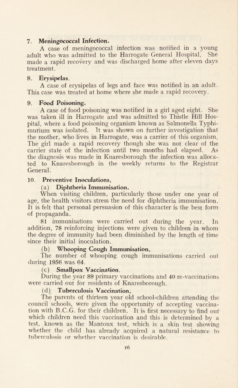 7. Meningococcal Infection. A case of meningococcal infection was notified in a young adult who was admitted to the Harrogate General Hospital. She made a rapid recovery and was discharged home after eleven days treatment. 8. Erysipelas. A case of erysipelas of legs and face was notified in an adult. This case was treated at home where she made a rapid recovery. 9. Food Poisoning. A case of food poisoning was notified in a girl aged eight. She was taken ill in Harrogate and was admitted to Thistle Hill Hos- pital, where a food poisoning organism known as Salmonella Typhi- murium was isolated. It was shown on further investigation that the mother, who lives in Harrogate, was a carrier of this organism. The girl made a rapid recovery though she was not clear of the carrier state of the infection until two months had elapsed. As the diagnosis was made in Knaresborough the infection was alloca- ted to Knaresborough in the weekly returns to the Registrar General. 10. Preventive Inoculations. (a) Diphtheria Immunisation. When visiting children, particularly those under one 3/ear of age, the health visitors stress the need for diphtheria immunisation. It is felt that personal persuasion of this character is the best form of propaganda. 81 immunisations were carried out during the year. In addition, 78 reinforcing injections were given to children in whom the degree of immunity had been diminished by the length of time since their initial inoculation. (b) Whooping Cough Immunisation. The number of whooping cough immunisations carried out during 1956 was 64. (c) Smallpox Vaccination. During the year 89 primary vaccinations and 40 re-vaccinations were carried out for residents of Knaresborough. (d) Tuberculosis Vaccination. The parents of thirteen year old school-children attending the council schools, were given the opportunity of accepting vaccina- tion with B.C.G. for their children. It is first necessary to find out which children need this vaccination and this is determined by a test, known as the Mantoux test, which is a skin test showing whether the child has already acquired a natural resistance to tuberculosis or whether vaccination is desirable.