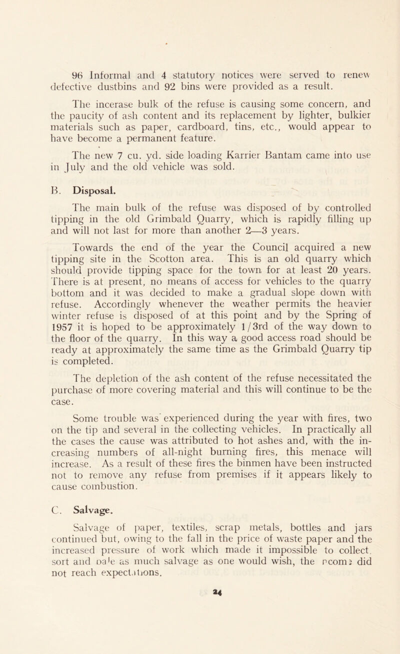 96 Informal and 4 statutory notices were served to renew defective dustbins and 92 bins were provided as a result. The incerase bulk of the refuse is causing some concern, and the paucity of ash content and its replacement by lighter, bulkier materials such as paper, cardboard, tins, etc., would appear to have become a permanent feature. The new 7 cu. yd. side loading Karrier Bantam came into use in July and the old vehicle was sold. B. Disposal. The main bulk of the refuse was disposed of by controlled tipping in the old Grimbald Quarry, which is rapidly tilling up and will not last for more than another 2—3 years. Towards the end of the year the Council acquired a new tipping site in the Scotton area. This is an old quarry which should provide tipping space for the town for at least 20 years. There is at present, no means of access for vehicles to the quarry bottom and it was decided to make a gradual slope down with refuse. Accordingly whenever the weather permits the heavier winter refuse is disposed of at this point and by the Spring of 1957 it is hoped to be approximately 1 / 3rd of the way down to the floor of the quarry. In this way a good access road should be ready at approximately the same time as the Grimbald Quarry tip is completed. The depletion of the ash content of the refuse necessitated the purchase of more covering material and this will continue to be the case. Some trouble was experienced during the year with fires, two on the tip and several in the collecting vehicles. In practically all the cases the cause was attributed to hot ashes and, with the in- creasing numbers of all-night burning fires, this menace will increase. As a result of these fires the binmen have been instructed not to remove any refuse from premises if it appears likely to cause combustion. C. Salvage. Salvage of paper, textiles, scrap metals, bottles and jars continued but, owing to the fall in the price of waste paper and the increased pressure of work which made it impossible to collect, sort and oa>e as much salvage as one would wish, the rconn did not reach expectations. 34