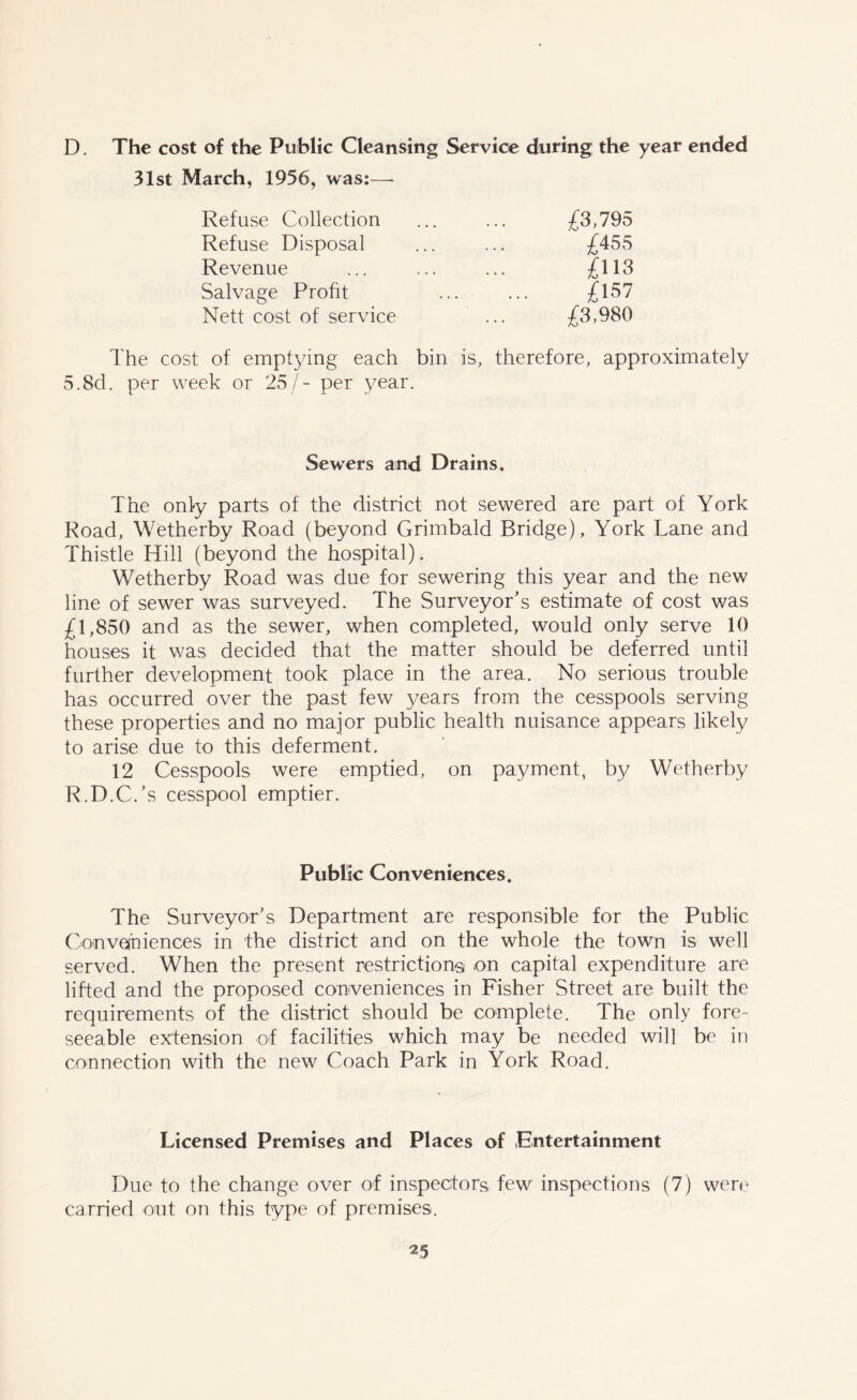 D. The cost of the Public Cleansing Service during; the year ended 31st March, 1936, was:— Refuse Collection ... ... £3,795 Refuse Disposal ... ... £455 Revenue ... ... ... £113 Salvage Profit ... ... £157 Nett cost of service ... £3,980 The cost of emptying each bin is, therefore, approximately 5.8d. per week or 25/- per year. Sewers and Drains. The only parts of the district not sewered are part of York Road, Wetherby Road (beyond Grimbald Bridge), York Lane and Thistle Hill (beyond the hospital). Wetherby Road was due for sewering this year and the new line of sewer was surveyed. The Surveyor's estimate of cost was £1,850 and as the sewer, when completed, would only serve 10 houses it was decided that the matter should be deferred until further development took place in the area. No serious trouble has occurred over the past few years from the cesspools serving these properties and no major public health nuisance appears likely to arise due to this deferment. 12 Cesspools were emptied, on payment, by Wetherby R.D.C.’s cesspool emptier. Public Conveniences. The Surveyor's Department are responsible for the Public Con vein iences in the district and on the whole the town is well served. When the present restrictions on capital expenditure are lifted and the proposed conveniences in Fisher Street are built the requirements of the district should be complete. The only fore- seeable extension of facilities which may be needed will be in connection with the new Coach Park in York Road. Licensed Premises and Places of Entertainment Due to the change over of inspectors, few inspections (7) were carried out on this type of premises.