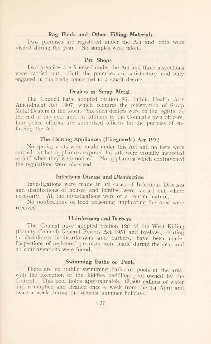 Rag Flock and Other Filling Materials Two premises are registered under the Act and both were visited during the year. No samples were taken. Pet Shops Two premises are licensed under the Act and three inspections were carried out. Both the premises are satisfactory and only engaged in the trade concerned to a small degree. Dealers in Scrap Metal The Council have adopted Section 86, Public Health Acts Amendment Act 1907, which requires the registration of Scrap Metal Dealers in the town. Six such dealers were on the register at the end of the year and, in addition to the Council’s own officers, four police officers are authorised officers for the purpose of en- forcing the Act. The Heating Appliances (Fireguards) Act 1952 No special visits were made under this Act and no tests were carried out but appliances exposed for sale were visually inspected as and when they were noticed. No appliances which contravened the regulations were observed., Infectious Disease and Disinfectioim Investigations were made in 12 cases of Infectious Diseases and disinfections of houses and fomites were carried out where necessary. All the investigations were of a routine nature. No notifications of food poisoning implicating the area were received. Hairdressers and Barbers The Council have adopted Section 120 of the West Riding (County Council) General Powers Act 1951 and byelaws, relating to cleanliness in hairdressers and barbers, have been made. Inspections of registered premises were made during the year and no contraventions were found. Swimming Baths or Pools There are no public swimming baths or pools in the area, with the exception of the kiddies paddling pool owned by the Council. This pool holds approximately 12,500 gallons of water and is emptied and cleaned once a week from the 1st April and twice a week during the schools' summer holidays.